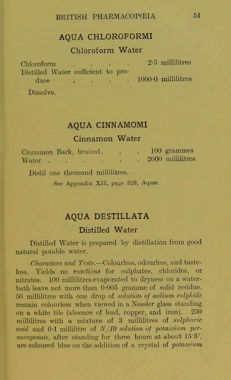 AQUA CHLOROFORMI Chloroform Water Chloroform .... 2-5 millilitres Distilled Water sufficient to pro- duce .... 1000-0 millilitres Dissolve. AQUA CINNAMOMI Cinnamon Water Cimiamon Bark, bruised. . . 100 grammes Water 2000 millilitres Distil one thousand millilitres. See Appendix XII, page 529, Aquse. AQUA DESTILLATA Distilled Water Distilled Water is prepared by distillation from good natural potable water. Characters and Tests.—Colourless, odourless, and taste- less. Yields no reactions for sulphates, chlorides, or nitrates. 100 miUihtres evaporated to dryness on a water- bath leave not more than 0-005 gramme of solid residue. 50 millilitres with one drop of solution of sodium sulpJiide remain colourless when viewed in a Nessler glass standing on a white tile (absence of lead, copper, and iron). 250 miUilitres with a mixture of 3 miUihtres of sulphuric acid and 0-1 miUilitre of N/10 solution of potassium per- manganate, after standing for three hours at about 15-6°, are coloured blue on the addition of a crystal of potassium