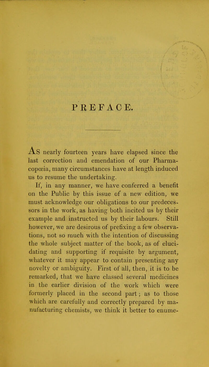 PREFACE. nearly fourteen years have elapsed since the last correction and emendation of our Pharma- copoeia, many circumstances have at length induced us to resume the undertaking. If, in any manner, we have conferred a benefit on the Public by this issue of a new edition, we must acknowledge our obligations to our predeces- sors in the work, as having both incited us by their example and instructed us by their labours. Still however, we are desirous of prefixing a few observa- tions, not so much with the intention of discussing the whole subject matter of the book, as of eluci- dating and supporting if requisite by argument, whatever it may appear to contain presenting any novelty or ambiguity. First of all, then, it is to be remarked, that we have classed several medicines in the earlier division of the work which were formerly placed in the second part; as to those which are carefully and correctly prepared by ma- nufacturing chemists, we think it better to enume-