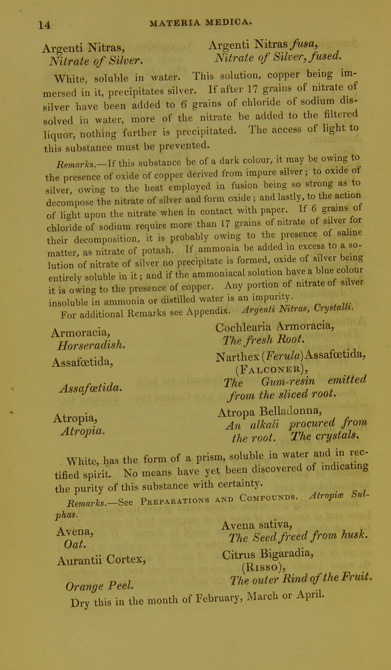 Areenti Nitras, Argenti Nitras >*a. Nitrate of Silver. Nitrate of Silver, fused. White, soluble in water. This solution, copper being im- mersed in it, precipitates silver. If after 17 grains of nitrate of silver have been added to 6 grains of chloride of sodium dis- solved in water, more of the nitrate be added to the filtered liquor, nothing further is precipitated. The access of light to this substance must be prevented. Remarks.-U this substance be of a dark colour, it may be owing to the presence of oxide of copper derived from impure silver; to oxide of silver owing to the heat employed in fusion being so strong as to decompose the nitrate of silver and form oxide ; and lastly, to the action of light upon the nitrate when in contact with paper. If 6 grains ot chloride of sodium require more than 17 grains of nitrate of silver for their decomposition, it is probably owing to the presence of saline matter, as nitrate of potash. If ammonia be added in excess to a so- lution of nitrate of silver no precipitate is formed, oxide of silver being entirely soluble in it; and if the ammoniacal solution have a blue colour itt owing to the presence of copper. Any portion of nitrate of silver insoluble in ammonia or distilled water is an impurity For additional Remarks see Appendix. Argenh Nitras, Crystalh. Horseradish. The fresh Root. Assafoetida, Narthex (Ferula]) Assafcetida, (Falconer), , , .., The Gum-resin emitted Assafcehda. ^ ^ ^ ^ . . Atropa Belladonna, A J?V L An alkali procured from ^ropia. therQoL fa ^01,. White, has the form of a prism, soluble in water and ir^rec- tified spirit. No means have yet been discovered of inditing the purity of this substance with certainty. iWfcs-See Preparations and Compounds. Jtrojn* Sul- phas. . Avena sativa, Avena, Seed freed from husk, uat. Citrus Big.ad.a, Orange Peel. The outer Rind of the Frmt. Dry this in the month of February, Mareh or April.