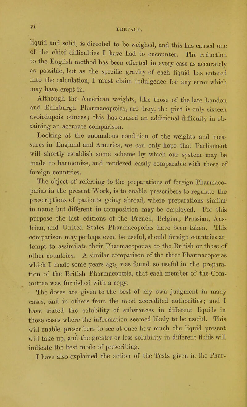 PREFACE. liquid and solid, is directed to be weighed, and this has caused oue of the chief difficulties I have had to encounter. The reduction to the English method has been effected in every case as accurately as possible, but as the specific gravity of each liquid has entered into the calculation, I must claim indulgence for any error which may have crept in. Although the American weights, like those of the late London and Edinburgh Pharmacopoeias, are troy, the pint is only sixteen avoirdupois ounces; this has caused an additional difficulty in ob- taining an accurate comparison. Looking at the anomalous condition of the weights and mea- sures in England and America, we can only hope that Parliament will shortly establish some scheme by which our system may be made to harmonize, and rendered easily comparable with those of foreign countries. The object of referring to the preparations of foreign Pharmaco- poeias in the present Work, is to enable prescribers to regulate the prescriptions of patients going abroad, where preparations similar in name but different in composition may be employed. For this purpose the last editions of the French, Belgian, Prussian, Aus- trian, and United States Pharmacopoeias have been taken. This comparison may perhaps even be useful, should foreign countries at- tempt to assimilate their Pharmacopoeias to the British or those of other countries. A similar comparison of the three Pharmacopoeias which I made some years ago, was found so useful in the prepara- tion of the British Pharmacopoeia, that each member of the Com- mittee was furnished with a copy. The doses are given to the best of my own judgment in many cases, and in others from the most accredited authorities; and I have stated the solubility of substances in different liquids in those cases where the information seemed likely to be useful. This will enable prescribers to see at once how much the liquid present will take up, and the greater or less solubility in different fluids will indicate the best mode of prescribing. I have also explained the action of the Tests given in the Phar-