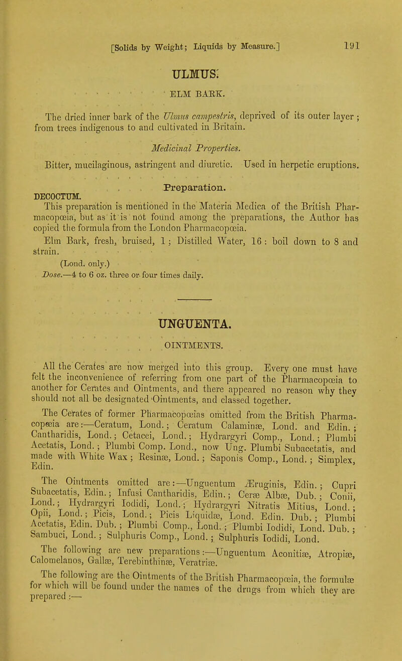 ULMUS: ELM BAEK. The dried inner bark of the Ulvius cnmpestris, deprived of its outer layer ; from trees indigenous to and cultivated in Britain. Medicinal Properties. Bitter, mucilaginous, astringent and diuretic. Used in herpetic eniptions. Preparation. DECOCTTJM. This preparation is mentioned in the Materia Medica of the British Phar- macopoeia, but as'it is not found among the preparations, the Author has copied tlie formula from the London Pharmacopoeia. Elm Bark, fresh, bruised, 1; Distilled Water, 16 : boil down to 8 and strain. (Lond. only.) Dose.—4 to 6 oz. three or four times daily. UNGUENTA. OINTMENTS. All the Cerates are now merged into this group. Every one must have felt the inconvenience of referring from one part of the Pharmacopoeia to auother for Cerates and Ointments, and there appeared no reason why they should not all be designated -Ointments, and classed together. The Cerates of former Pharmacopoeias omitted from the British Pharraa- copeeia are:—Ceratum, Lond.; Ceratum Calaminse, Lond. and Edin. ; Cantharidis, Lond.; Cetacei, Lond.; Hydrargyri Comp., Lond.; Plumbi Acetatis, Lond.; Plumbi Comp. Lond., now Ung. Plumbi Subacetatis, and made with White Wax ; Resinse, Lond.; Saponis Comp., Lond.: Simplex Edin. ^ ' The Ohitments omitted are:—Unguentum ^Eruginis, Edin • Cupri Subacetatis, Edin.; Infusi Cantharidis, Edin.; Cera? Alba3, Dub • Conii Lond.; Hydrargyri lodidi, Lond.; Hydrargyri Nitratis Mitius,' Lond. ; Opn, Lond ; Picis, Lond.; Picis Liquidae, Lond. Edin. Dub.; Plumbi Acetatis, Edm Dub.; Plumbi Comp., Lond.; Plumbi lodidi, Lond. Dub.: Sambuci, Lond.; Sulphuris Comp., Lond.; Sulphuris Todidi, Loud. The following are new preparations:—Unguentum Aconitife, Atropia;, Calomelanos, Gallaj, Terebrnthinee, Veratrite. The following are the Ointments of the British Pharmacopceia, the formute for which will be found under the names of the drugs from which they are prepared :— *'
