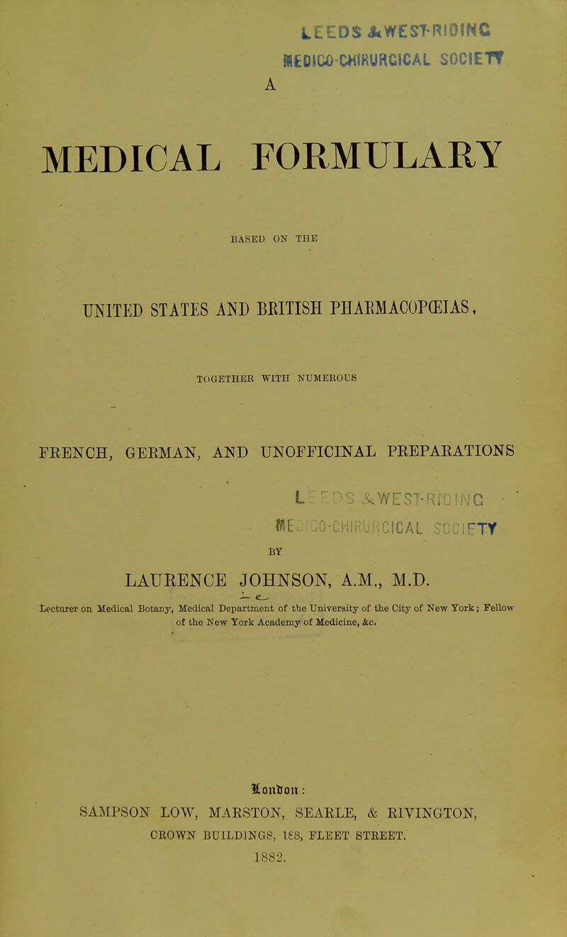 LEEDS JcWEST RlOINC 1IIEOICO-C*<IRURCICAL SOCIETT A MEDICAL FORMULARY BASED ON THE UNITED STATES AND BKITISH PHAEMACOP(EIAS, TOGETHER WITH NUMEROUS FEENOH, GERMAN, AND UNOFFICINAL PREPARATIONS L-::''^ ^WEST-RiUING • WE .O-CHIHUKCICAL SOCIETY BY LAtlHENCE JOHNSON, A.M., M.D. Lecturer on Medical Botany, Medical Department of the University of the City of New York j FeUow of the New York Academy of Medicine, &c. llonDou: SAMPSON LOW, MARSTON, SEARLE, & RIVINGTON, CEOWN BUILDINGS, 188, FLEET STREET, 1882.