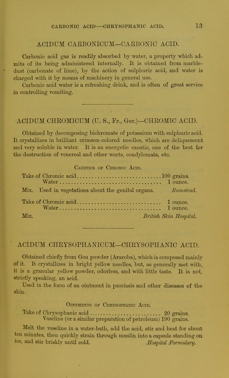 ACIDUM OARBONICUM—CARBONIC ACID. Carbonic acid gas is readily absorbed by water, a property which ad- mits of its being administered internally. It is obtained from marble- dust (carbonate of lime), by the action of sulphuric acid, and water is charged with it by means of machinery in general use. Carbonic acid water is a refi-eshing drink, and is often of great service in controlling vomiting. ACIDUM CHROMICUM (U. S., Fr., Ger.)—CHROMIC ACID. Obtained by decomposing bichromate of potassium with sulphuric acid. It crystallizes in brilliant crimson-colored needles, which are deHquescent and very soluble in water. It is an energetic caustic, one of the best for the destnaction of venereal and other warts, condylomata, etc. Caustics of Cheomic Acid. Take of Chromic acid 100 grains. Water 1 ounce. Mix. Used in vegetations about the genital organs. Bumstead. Take of Chromic acid 1 ounce. Water ' 1 ounce. Mix. British Skin Hospital. ACIDUM CHRYSOPHANICUM—CHRYSOPHANIC ACID. Obtained chiefly from Goa powder (Araroba), which is composed mainly of it. It crystalHzes in bright yellow needles, but, as generally met with, it is a granular yellow powder, odorless, and with little taste. It is not, strictly speaking, an acid. Used in the form of an ointment in psoriasis and other diseases of the skin. Ointments of Cheysophanio Acid. Take of Chrysoph anic acid 20 grains. Vaseline (or a similar preparation of petroleum) 190 grains. Melt the vaseline in a water-bath, add the acid, stir and heat for about ten minutes, then quickly strain through muslin into a capsule standing on ice, and stir briskly until cold. Hospital Formulary.