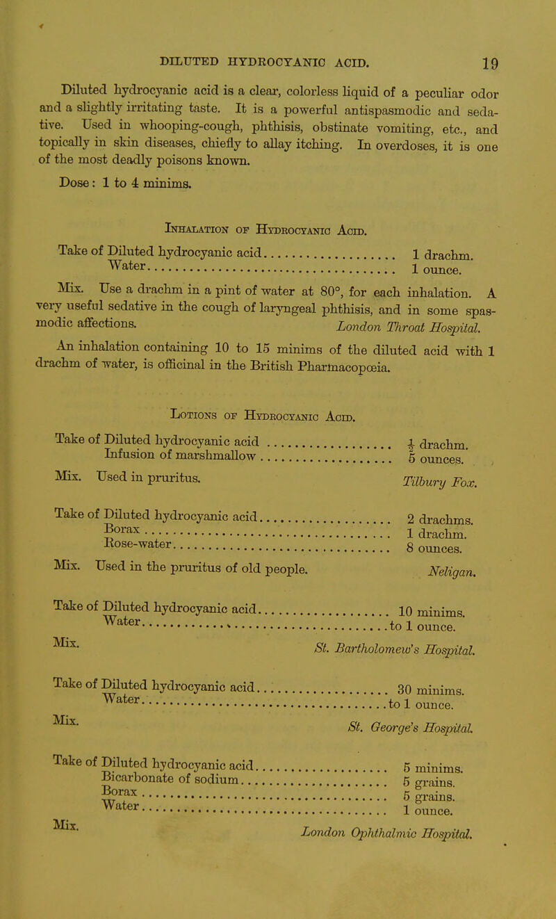 Diluted hydrocj'-anic acid is a clear, colorless liquid of a peculiar odor and a slightly irritating taste. It is a powerful antispasmodic and seda- tive. Used in whooping-cough, phthisis, obstinate vomiting, etc., and topically in skin diseases, chiefly to allay itching. In overdoses, it is one of the most deadly poisons known. Dose: 1 to 4 minims. Inhalation of Hydeocyanio Acid. Take of Diluted hydrocyanic acid 1 drachm. ^^^6r ^ ^ I ounce. Mix. Use a drachm in a pint of water at 80°, for each inhalation. A vei-y useful sedative in the cough of laryngeal phthisis, and in some spas- modic affections. London Throat Hospital. An inhalation containing 10 to 15 minims of the diluted acid with 1 drachm of water, is officinal in the British Phai-toacopoeia. Lotions op Hydeocyanio Acid. Take of Diluted hydrocyanic acid | drachm. Infusion of marshmallow 5 ounces. Mix. Used in piniritus. Tilbury Fox. Take of Diluted hydrocyanic acid 2 drachms g^^''^^-- 1 drachm.' Rose-water g ounces. Mix. Used in the prui-itus of old people. Neligan. Take of Diluted hydrocyanic acid 10 minims .**tol ounce.  'S'^. Bartholomew's Hospital Take of Diluted hydrocyanic acid 30 minims to 1 ounce. St. George's Hospital Take of Diluted hydrocyanic acid 5 minims Bicarbonate of sodium 5 grains ' g^^,^^ 5 grains! Water 1 ounce. London Ophthalmic Hospital.