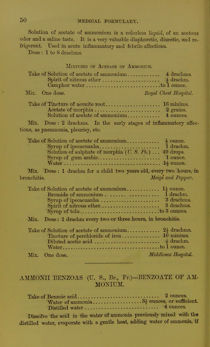 Solution of acetate of ammonium is a colorless liquid, of an acetous odor and a saline taste. It is a very valuable diai^horetic, diuretic, and re- frigerant. Used in acute inflammatory and febiilo affections. Dose : 1 to 8 di-aclims. lIixTURES OF Acetate of Ammonium. Take of Solution of acetate of ammonium 4 draclims. Spii'it of nitrous ether ^ drachm. Camphor water to 1 ounce. Mix. One dose. Boyal Chest Hospital. Take of Tincture of aconite root 16 minims. Acetate of moi-phia 2 grains. Solution of acetate of ammonium 4 ounces. INIix. Dose : 2 di-achms. In the early stages of inflammatory affec- tions, as pneiunonia, plemisy, etc. Take of Solution of acetate of ammonium ^ ounce. Syrup of ipecacuanha 1 di-achm. Solution of sulphate of morphia (U. S. Ph.) ... 40 drops. Syiiip of gum arable 1 ounce. Water 1^ ounce. Mix. Dose : 1 di-achm for a child two years old, every two hours, in bronchitis. Meigs and Pejyper. Take of Solution of acetate of ammonium 1|- ounce. Bromide of ammonium . 1 drachm. SjTup of ipecacuanha 3 di-achms. Spirit of nitrous ether 3 drachms. Syrup of tolu to 3 ounces. IVIix. Dose : 1 drachm every two or three hours, in bronchitis. Take of Solution of acetate of ammonium 2|- drachms. Tincture of perchloride of iron., 10 minims. Diluted acetic acid ^ i drachm. Water to 1 ounce. !Mix. One dose. Middlesex Hospital. AMMONII BENZOAS (U. S., Br., Fr.)—BENZOATE OF AM- MONIUM. Take of Benzoic acid 2 ounces. Water of ammonia ^ ounces, or sufficient DistiUed water 4 ounces. Dissolve the acid in the water of ammonia previously mixed with the distilled water, evaporate with a gentle heat, adding water of ammonia, if