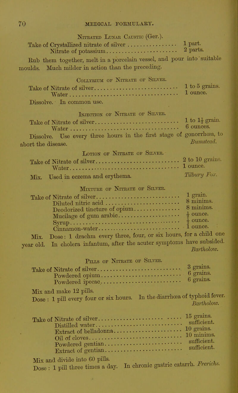 NiTEATED LuNAB Caustic (Ger.). Take of Crystallized nitrate of silver 1 part. Nitrate of potassium 2 parts. Eub them together, melt in a porcelain vessel, and pour into' suitable moulds. Much milder in action than the preceding. CoLLYRiuM OP Nitrate of Silver. Take of Nitrate of silver 1 to ^ gi'ains. Water 1 ounce. Dissolve. In common use. Injection of Nitrate of Silver. Take of Nitrate of sHver 1 to 1^ gi'aui. Water 6 ounces. Dissolve. Use every three houi-s in the fii-st stage of gonorrhoea, to abort the disease. Bumdead. Lotion of Nitrate of Silver. Take of Nitrate of silver 2 to 10 grain?;. Water 1 ounce. Mix. Used in eczema and erythema. Tilbury Fox. Mixture of Nitrate of Silver. Take of Nitrate of silver 1 gi?ip- Diluted nitric acid o minims. Deodorized tincture of opium 8 mmims. Mucilage of gum ai'abic i ounce. Syrup i ounce. Cmnamon-water ^ ounce. Mix. Dose: 1 di-achm eveiy three, four, or six hours, for a child one year old. In cholera infantum, after the acuter symptoms have subsided. Bartholow. Pills of Nitrate of Silver. Take of Nitrate of sHver I S^'^^P^- Powdered opium 6 grains. Powdered ipecac. ^ grains. Mix and make 12 pills. , .-, . Dose • 1 pill every four or six hours. In the diarrhoea of typhoid fever. Bartholow. Extract of beUadonna in Oil of cloves 10 minims. Powdered gentian ^^^^ Kxtract of gentian sufficient. Mix and divide into 60 pills. _ . , • i Dose : 1 pill three times a day. In chi'onic gastric catarrh. Fi^ench^.