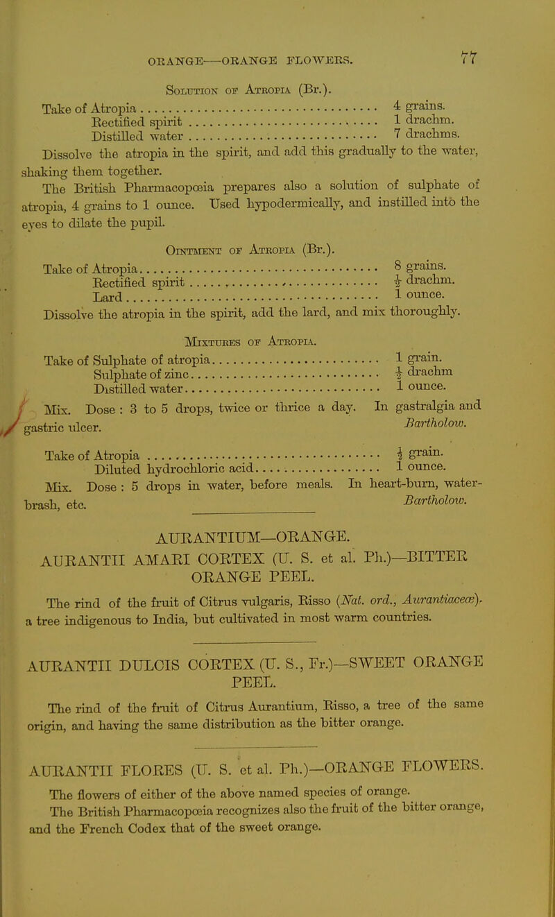 Solution op Atropia (Br.). Take of Atropia 4 grains. Kectified spirit 1 drachm. DistiUed water 7 drachms. Dissolve the atropia ia the spirit, and add this gradually to the water, shaking them together. The British Pharmacopoeia prepares also a solution of sulphate of atropia, 4 gi-ains to 1 ounce. Used hypodermicaUy, and instilled into the eyes to dilate the pupil. Ointment or Ateopia (Br.). Take of Atropia 8 grains. Kectified spirit i drachm. Lard 1 ounce. Dissolve the atropia in the spirit, add the lard, and mix thoroughly. MixTUBES OF Atropia. Take of Sulphate of atropia 1 gi'ain. Sulphate of zinc i drachm DistiUed water 1 ounce. Mix. Dose : 3 to 5 drops, twice or thrice a day. In gastralgia and gastric ulcer. Bartholow. Take of Atropia i grain. Diluted hydrochloric acid 1 ounce. jVIix. Dose : 5 drops in water, before meals. In heart-bum, water- brash, etc. Bartholow. AURANTIUM—ORANGE. AURANTII AMARI CORTEX (U. S. et al. Pli.)—BITTER ORANGE PEEL. The rind of the fruit of Citrus vulgaris, Risso {Nat. ord., Aurantiacece). a tree indigenous to India, but cultivated in most warm countries. AURANTII DULCIS CORTEX (U. S., Fr.)—SWEET ORANGE PEEL. The rind of the fruit of Citras Aurantium, Eisso, a tree of the same origin, and having the same distribution as the bitter orange. AURANTII FLORES (TJ. S. et al. Ph.)—ORANGE FLOWERS. The flowers of either of the above named species of orange. The British Pharmacopoeia recognizes also the fruit of the bitter orange, and the French Codex that of the sweet orange.