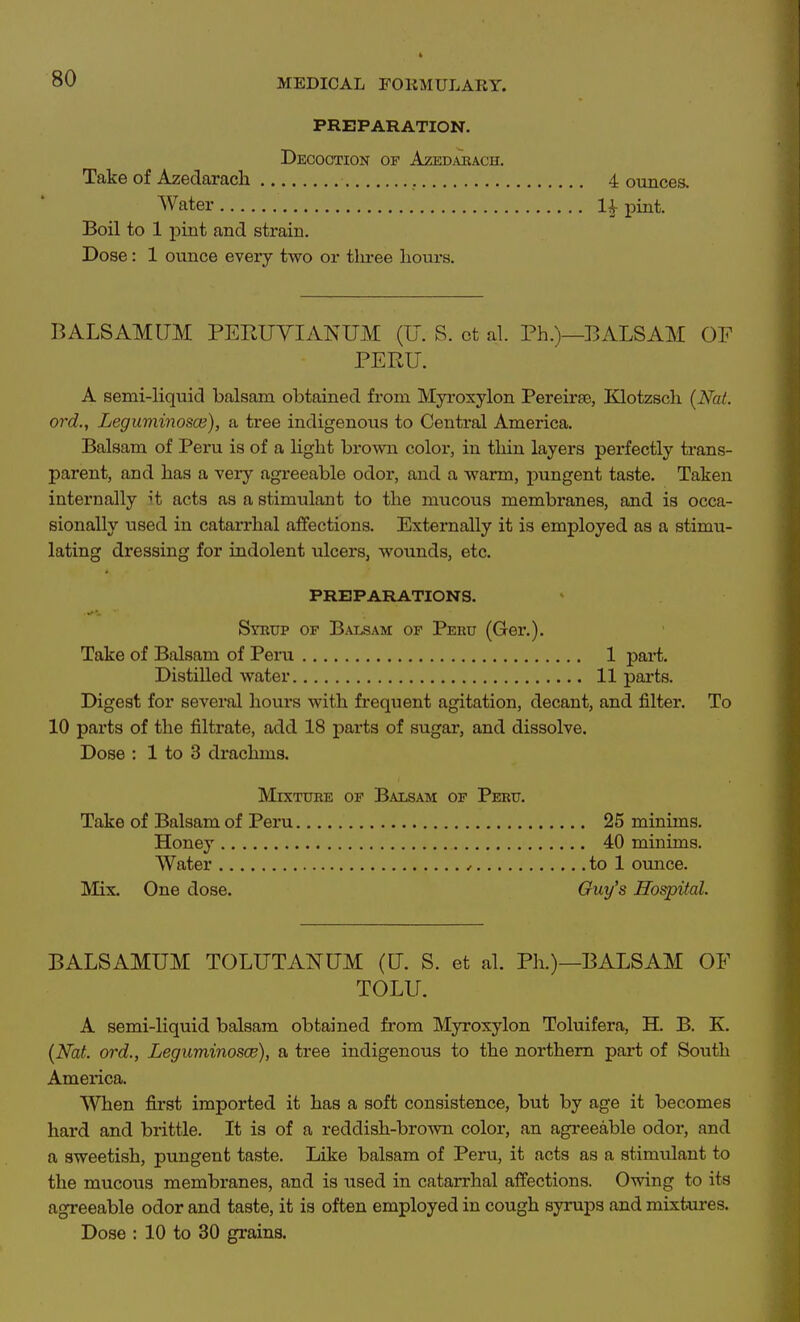 PREPARATION. Decoction op Azed^vkach. Take of Azedarach 4 ounces. Water 1^ pint. Boil to 1 pint and strain. Dose: 1 ounce every two or three hours. BALSAMUM PEEUYIANUM (U. S. ct al. Ph.)—BALSAM OF PERU. A semi-Hquid balsam obtained from Myroxylon Pereirse, Klotzscli (Nat. ord., Leguminosce), a tree indigenous to Central America. Balsam of Peru is of a light brown color, in thin layers perfectly trans- parent, and has a very agreeable odor, and a warm, pungent taste. Taken internally H acts as a stimulant to the mucous membranes, and is occa- sionally used in catarrhal affections. Externally it is employed as a stimu- lating dressing for indolent ulcers, wounds, etc. PREPARATIONS. Syrup of B.uosam of Peru (Ger.). Take of Balsam of Pera 1 j)ai*t. Distilled water 11 parts. Digest for several hours with frequent agitation, decant, and filter. To 10 parts of the filtrate, add 18 parts of sugar, and dissolve. Dose : 1 to 3 di-achms. Mixture of Balsam of Peru. Take of Balsam of Peru 25 minims. Honey 40 minims. Water , to 1 ounce. Mix. One dose. Ouy's Hospital. BALSAMUM TOLUTANUM (tJ. S. et al. Ph.)—BALSAM OF TOLU. A semi-liquid balsam obtained from Myroxylon Toluifera, H. B. K. {Nat. ord., Leguminosce), a tree indigenous to the northern part of South America. When first imported it has a soft consistence, but by age it becomes hard and brittle. It is of a reddish-brown color, an agreeable odor, and a sweetish, pungent taste. Like balsam of Peru, it acts as a stimulant to the mucous membranes, and is used in catarrhal affections. Owing to its agreeable odor and taste, it is often employed in cough syrups and mixtures. Dose : 10 to 30 grains.