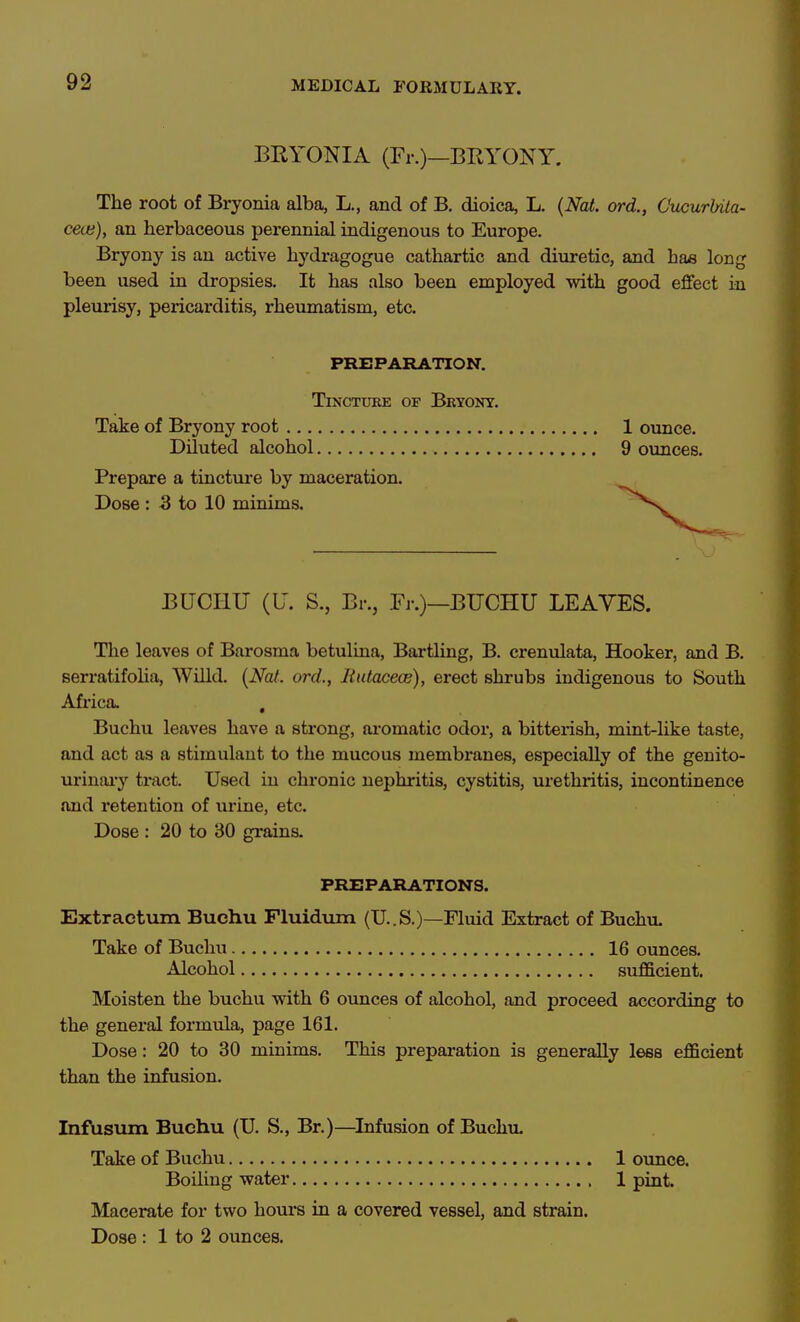 BRYONIA (Fr.)—BRYONY. The root of Bryonia alba, L., and of B. dioica, L. {Nat. ord., CucurUta- cecu), an herbaceous perennial indigenous to Europe. Bryony is an active hydragogue cathartic and diuretic, and has long been used in dropsies. It has also been employed with good effect in pleurisy, pericarditis, rheumatism, etc. PREPARATION. Tincture of Bryony. Tate of Bryony root , Diluted alcohol Prepare a tinctm-e by maceration. Dose : 3 to 10 minims. 1 ounce. 9 ounces. BUCHU (U. S., Bi-., Fr.)—BUCHU LEAVES. The leaves of Barosma betulina, Bai-tling, B. crenulata, Hooker, and B. serratifolia, Willd. {Nat. ord., Rutacece), erect shrubs indigenous to South Africa. , Buchu leaves have a strong, aromatic odor, a bitterish, mint-like taste, and act as a stimulant to the mucous membranes, especially of the genito- urinary tract. Used in chronic nephritis, cystitis, urethritis, incontinence and retention of urine, etc. Dose : 20 to 30 grains. PREPARATIONS. Extractum Buchu Fluidiun (U..S.)—Fluid Extract of Buchu. Take of Buchu 16 ounces. Alcohol sufficient. Moisten the buchu with 6 ounces of alcohol, and proceed according to the general formula, page 161. Dose: 20 to 30 minims. This preparation is generally lees efficient than the infusion. Infusum Buchu (U. S., Br.)—^Infusion of Buchu. Take of Buchu 1 ounce. Boiling water 1 pint. Macerate for two hours in a covered vessel, and strain.