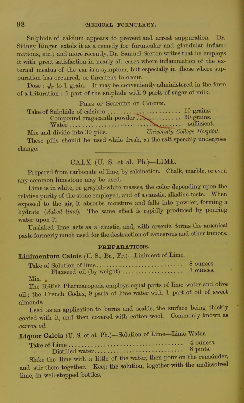 Sulpliide of calcium appears to prevent and arrest suppuration. Dr. Sidney Kinger extols it as a remedy for furuncular and glandular inflam- mations, etc.; and more recently, Dr. Samuel Sextoji writes that he employs it with great satisfaction in nearly all cases where inflammation of the ex- ternal meatus of the ear is a symptom, but especially in those where sup- puration has occurred, or threatens to occur. Dose : to 1 grain. It may be conveniently administered in the form of a trituration : 1 part of the sulphide with 9 parts of sugar of milk. Pills of Sulphide of Calcium. Take of Sulphide of calcium 10 grains. Compound tragacanth powder ^^>ss. 30 grains. Water ^^''•<i<i: • • • sufficient. Mix and divide into 30 pills. Univerfdty College Hospital. These pills should be used while fresh, as the salt speedily undergoes change. CALX (U. S. et al. Ph.)—LIME. Prepared from carbonate of lime, by calcination. Chalk, marble, or even any common limestone may be used. Lime is in white, or graj-ish-white masses, the color depending upon the relative purity of the stone employed, and of a caustic, alkaline taste. When exposed to the air, it absorbs moisture and falls into powder, forming a hydrate {slaked lime). The same effect is rapidly produced by pouring water upon it. Unslaked lime acts as a caustic, and, with arsenic, forms the arsenical paste formerly much used for the destruction of cancerous and other tumors. PREPARATIONS. Linimentum Calcis (U. S., Br., Fr.)—Liniment of Lime. Take of Solution of Hme 8 ounces. Flaxseed oil (by weight) 7 ounces. Mix. , The British Pharmacopoeia employs equal parts of lime water and oHve oil; the French Codex, 9 parts of hme water with 1 part of oil of sweet almonds. Used as an application to bums and scalds, the surface being thickly ■coated with it, and then covered with cotton wool. Commonly known aa •carron oU. Liquor Calcis (U. S. et al. Ph.)—Solution of Lime—lime Water. Take of Lime 4 ounces. DistiUed water ^ V^^^- Slake the lime with a Httle of the water, then pour on the remainder, and stir them together. Keep the solution, together with the undissolved lime, in weU-stopped bottles.