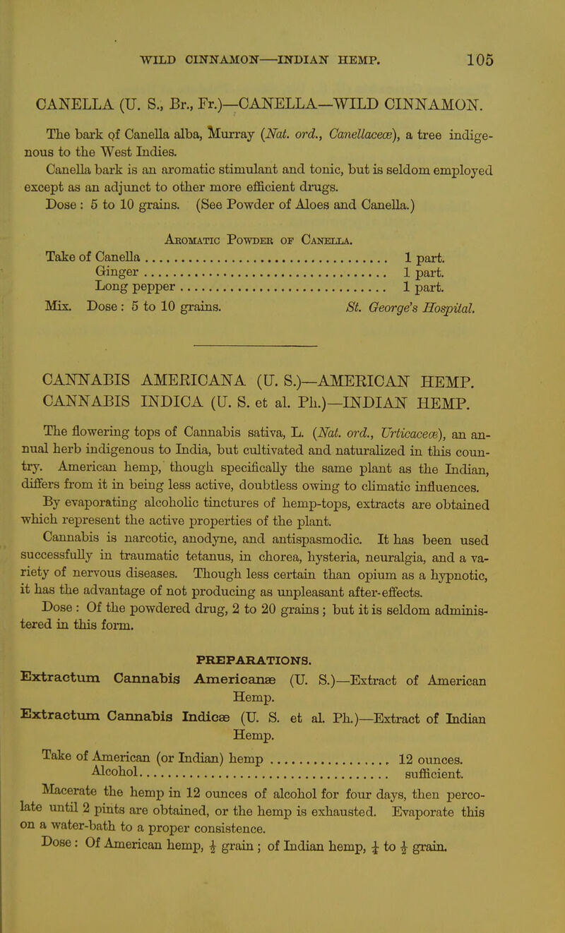 WILD CINNAMON INDIAN HEMP. 106 CANELLA (U. S., Br., Fr.)—CANELLA—WILD CINNAMON. The bark of Canella alba, Mvirray (Nat. ord., Canellacece), a tree indige- nous to the West Indies. Canella bark is an aromatic stimulant and tonic, but is seldom employed except as an adjunct to other more efficient dnigs. Dose : 5 to 10 grains. (See Powder of Aloes and Canella.) Aeomatic Powder of Caneixa. Take of CaneUa 1 part. Ginger 1 part. Long pepper 1 part. Mix Dose : 5 to 10 grains. St. George's Hospital. CANNABIS AMERICANA (U. S.)—AMEEICAN HEMP. CANNABIS INDICA (U. S. et al. Ph.)—INDIAN HEMP. The flowering tops of Cannabis sativa, L. {Nat. ord., Urticacece), an an- nual herb indigenous to India, but cultivated and naturalized in this coun- try. American hemp, though specifically the same plant as the Indian, differs from it in being less active, doubtless owmg to chmatic influences. By evaporating alcohoHc tinctures of hemp-tops, extracts are obtained which represent the active properties of the plant. Cannabis is narcotic, anodyne, and antispasmodic. It has been used successfully in traumatic tetanus, in chorea, hysteria, neuralgia, and a va- riety of nervous diseases. Though less certain than opium as a hypnotic, it has the advantage of not producing as impleasant after-efiects. Dose : Of the powdered drug, 2 to 20 grains; but it is seldom adminis- tered in this form. PREPARATIONS. Extractum Cannabis Americanae (TJ. S.)—Extract of American Hemp. Extractvim Cannabis Indicae (U. S. et al. Ph.)—Extract of Indian Hemp. Take of American (or Indian) hemp 12 ounces. Alcohol sufficient. Macerate the hemp in 12 ounces of alcohol for four days, then perco- late until 2 pints are obtained, or the hemp is exhausted. Evaporate this on a water-bath to a proper consistence.