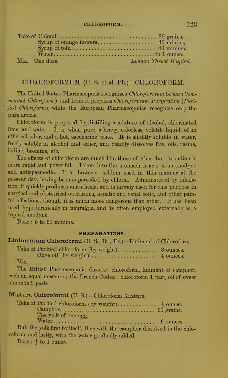 Take of Cbloi-al 20 grains. SjTap of orange flowers. 40 minims. Syruj) of tolu 40 minims. Water to 1 ounce. Mix. One dose. London Throat Hospital. CHLOKOFORMUM (U. S. et al. Ph.)~CIILOROFOEM. The United States Pharmacopoeia recognizes Chloro/ormum Genale (Com- viercial Ghlorqfoi'm), and from it prepares Chlorofoi'mum Purificatuvi {Puri- fied Chloroform), while the European Pharmacopoeias recognize only the pure ai-ticle. Chloroform is prepared by distilling a mixture of alcohol, chlorinated lime, and water. It is, when pure, a heavy, colorless, volatile Uquid, of an ethereal odor, and a hot, sacchai-ine taste. It is slightly soluble in water, freely soluble in alcohol and ether, and readily dissolves fats, oils, resins, iodiae, bromine, etc. The effects of chloroform are much like those of ether, but its action is more rapid and powerful. Taken into the stomach it acts as an anodyne and antispasmodic. It is, however, seldom used in this manner at the present day, having been superseded by chloral. Administered by inhala- tion, it quickly produces anaesthesia, and is largely used for this pui-pose in surgical and obstetrical operations, hepatic and renal colic, and other pain- ful affections, though it is much more dangerous than ether. It has been used hypodermically in neuralgia, and is often employed externally as a topical anodyne. Dose: 5 to 60 minims. PREPARATIONS. Linimentum Chloroformi (U. S., Br., Fr.)—Liniment of Chloroform. Take of Purified chloroform (by weight) 3 ounces. Olive oil (by weight) 4 oimces. Mix, The British Pharmacopoeia directs: chloroform, liniment of camphor, each an equal measure ; the French Codex : chloroform 1 part, oil of sweet almonds 9 parts. Mistura Chloroformi (U. S.)—Chloroform Mixture. Take of Purified chloroform (by weight) ^ ounce. Camphor 60 grains. The yolk of one egg. Water 6 ounces. Kub the yolk first by itself, then with the camphor dissolved in the chlo- roform, and lastly, with the water gradually added. Dose : ij^ to 1 ounce.