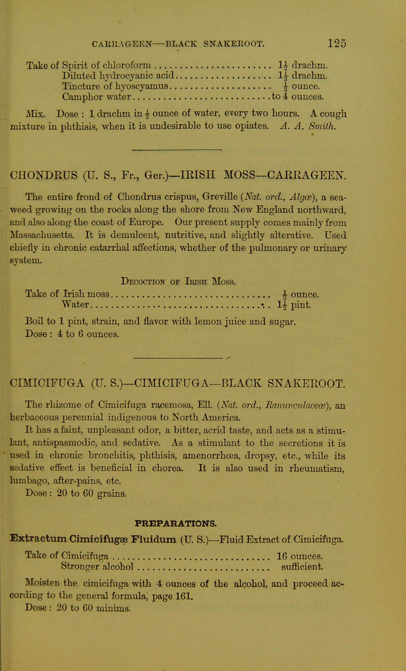 Take of Spii-it of chloroform 1^ drachm. Dihited hydrocyanic acid l| drachm. Tincture of hyoscyamus ^ ounce. Camphor water to 4 ounces. Mix. Dose : 1 di*achm in ^ ounce of water, every two hours. A cough mixture in phthisis, when it is undesirable to use opiates. A. A. Smith. CHONDRUS (U. S., Fr., Ger.)—IRISH MOSS—CARRAGEEN. The entire frond of Chondrus crispus, Greville {Nat. orcl, Algce), a sea- weed growing on the rocks along the shore from New England northward, and also along the coast of Europe. Cm- present supply comes mainly from Massachusetts. It is demulcent, nutritive, and slightly alterative. Used chiefly in chronic catarrhal affections, whether of the pulmonary or urinary system. Decoction of Ikish Moss. Take of Iiish moss ^ ounce. Water . 1^ pint. Boil to 1 pint, strain, and flavor with lemon juice and sugar. Dose : 4 to 6 ounces. CIMICIFUGA (U. S.)—CIMICIFUGA—BLACK SNAKEROOT. The rhizome of Cimicifuga racemosa, Ell. {Nat. ord., Banuvculacece), an herbaceous perennial indigenous to North America. It has a faint, unpleasant odor, a bitter, acrid taste, and acts as a stimu- lant, antispasmodic, and sedative. As a stimulant to the secretions it is ' used in chronic bronchitis, phthisis, amenorrhoea, dropsy, etc., while its sedative effect is beneficial in chorea. It is also used in rheumatism, lumbago, after-pains, etc. Dose: 20 to 60 grains. PREPARATIONS. Extractum Cimicifugae Fluidum (U. S.)—Fluid Extract of Cimicifuga. Take of Cimicifuga 16 oimces. Stronger alcohol sufficient. Moisten the cimicifuga with 4 oimces of the alcohol, and proceed ac- cording to the general formula, page 161. Dose : 20 to 60 minims.