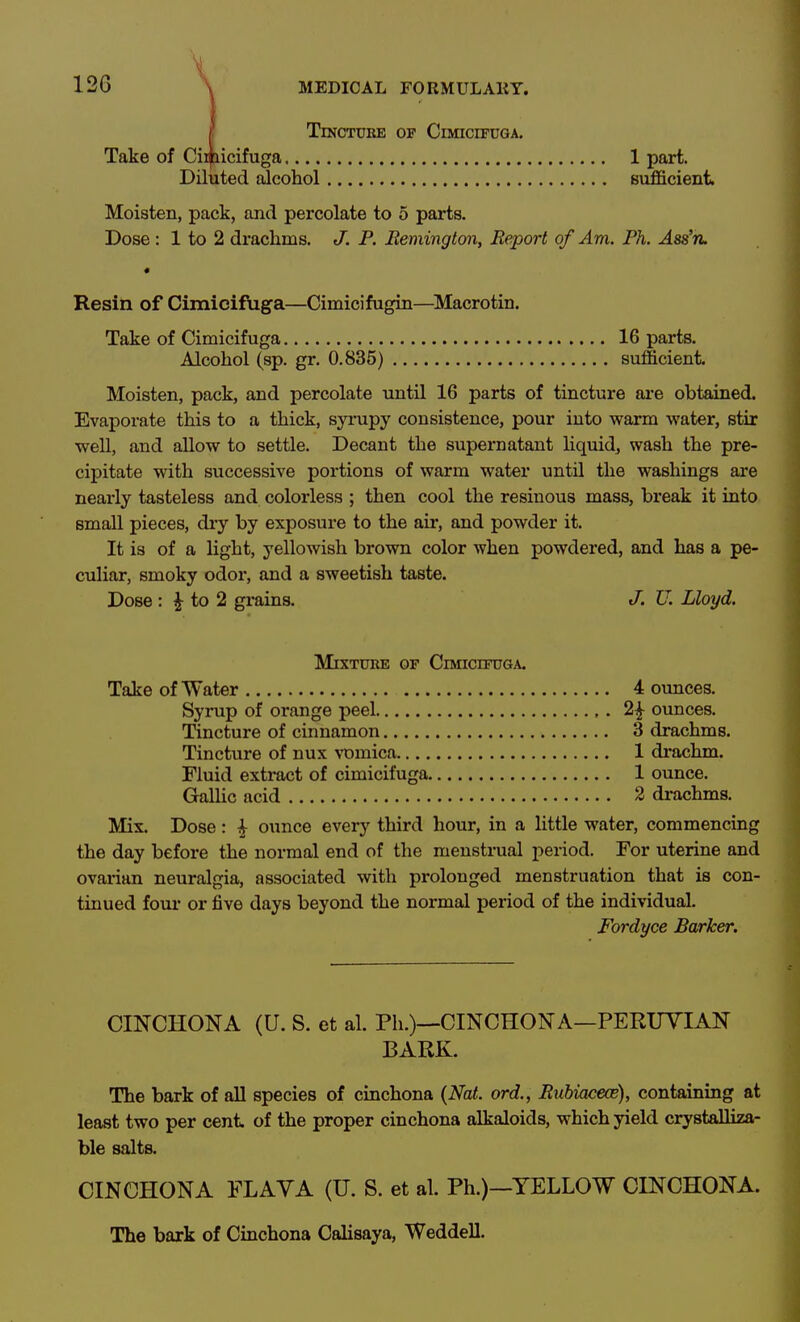 12G \ Tincture of Cimicifuga, Take of Cii^icifuga 1 part. Diluted alcohol sufficient. Moisten, pack, and percolate to 5 parts. Dose : 1 to 2 drachms. J. P. Remington, Report of Am. Ph. Ass'tl Resin of Cimicifuga—Cimicifugin—^Macrotin. Take of Cimicifuga 16 parts. Alcohol (sp. gr. 0.835) sufficient Moisten, pack, and percolate until 16 parts of tincture ai-e obtained. Evaporate this to a thick, syrupy consistence, pour into warm water, stir well, and allow to settle. Decant the supernatant liquid, wash the pre- cipitate with successive portions of warm water until the washings are nearly tasteless and colorless ; then cool the resinous mass, break it into small pieces, dry by exposure to the air, and powder it. It is of a light, yellowish brown color when powdered, and has a pe- culiar, smoky odor, and a sweetish taste. Dose : ^ to 2 grains. J, U. Lloyd. Mixture of Cimicifuga. Take of Water 4 ounces. Syrup of orange peel ounces. Tincture of cinnamon 3 drachms. Tincture of nux vomica 1 drachm. Fluid extract of cimicifuga 1 ounce. Grallic acid 2 drachms. Mix. Dose: ^ ounce every third hour, in a little water, commencing the day before the normal end of the menstrual period. For uterine and ovarian neuralgia, associated with prolonged menstruation that is con- tinued fom* or five days beyond the normal period of the individual. Fordyce Barker. CINCHONA (U. S. et al. Ph.)—CINCHONA—PERUVIAN BARK. The bark of all species of cinchona {Nat. ord., Ruhiaceoe), containing at least two per cent of the proper cinchona alkaloids, which yield crystaUiza- ble salts. CINCHONA FLAYA (U. S. et al. Ph.)—YELLOW CINCHONA. The bark of Cinchona Calisaya, WeddeU.