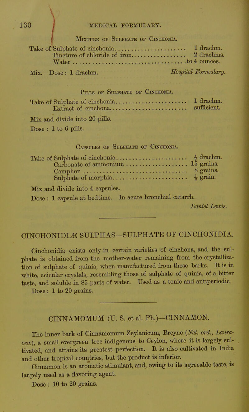 Mixture or Sulphate of Cinchonia. Take of 'Sulpliate of cinchonia 1 drachm. Tiuctm-e of chloride of iron 2 drachms. Water to 4 ouncies. Mix. Dose : 1 drachm. Hospital Formulary. Pills op Sulphate of Cinchonia. Take of Sulphate of cinchonia 1 drachm. Extract of cinchona sufficient. Mix and divide into 20 pills. Dose : 1 to 6 pills. Capsules of Sulphate of Cinchonia. Take of Sulphate of cinchonia ^ drachm. Carbonate of ammonium 15 grains. Camphor 8 grains. Sulphate of morphia i grain. Mix and divide into 4 capsules. Dose : 1 capsule at bedtime. In acute bronchial catarrh. Daniel Lewis. CINCHONIDI^ SULPHAS—SULPHATE OF CINCHONIDIA. Cinchonidia exists only in certain varieties of cinchona, and the sul- phate is obtained from the mother-water remaining from the crystalliza- tion of sulphate of quinia, when manufactured from these barks. It is in white, acicular crystals, resembling those of sulphate of quinia, of a bitter taste, and soluble in 85 parts of water. Used as a tonic and antiperiodic. Dose : 1 to 20 grains. CINlSrAMOMUM (U. S. et al. Ph.)—CINNAMON. The inner bark of Cinnamomum Zeylanicum, Breyne {Nat. ord., Laura- cece), a small evergreen tree indigenous to Ceylon, where it is largely cul- , tivat'ed, and attains its greatest perfection. It is also cultivated in India and other tropical countries, but the product is inferior. Cinnamon is an aromatic stimulant, and, owing to its agreeable taste, is largely used as a flavoring agent.