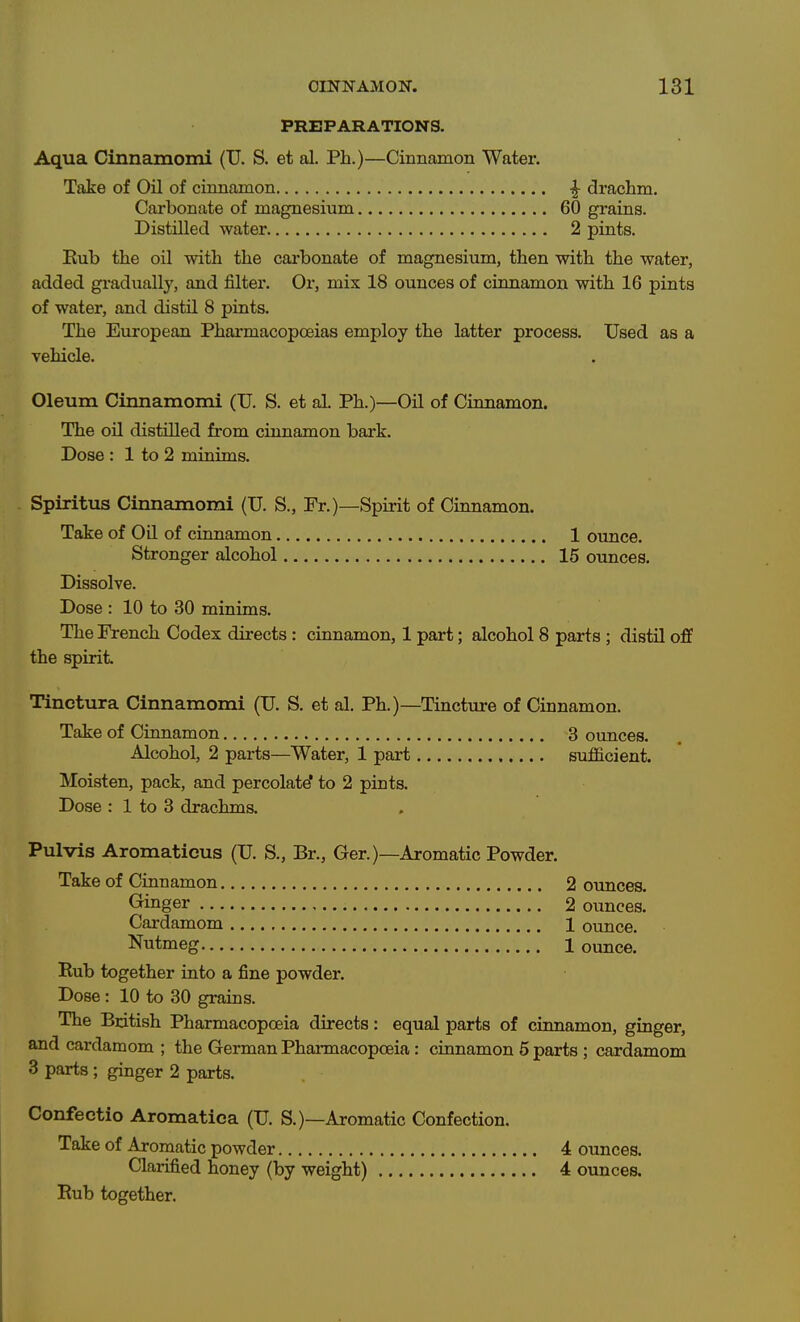 PREPARATIONS. Aqua Cinnamomi (U. S. et al. Ph.)—Cinnamon Water. Take of Oil of cinnamon ^ drachm. Carbonate of magnesium 60 grains. Distilled water 2 pints. Kub the oil with the cai-bonate of magnesium, then with the water, added gradually, and filter. Or, mix 18 ounces of cinnamon with 16 pints of water, and distil 8 pints. The European Pharmacopoeias employ the latter process. Used as a vehicle. Oleum Cinnamomi (U. S. et ai Ph.)—Oil of Cinnamon. The oil distilled from cinnamon bark. Dose : 1 to 2 minims. Spiritus Cinnamomi (U. S., Fr.)—Spirit of Cinnamon. Take of Oil of cinnamon 1 ounce. Stronger alcohol 15 ounces. Dissolve. Dose : 10 to 30 minims. The French Codex directs : cinnamon, 1 part; alcohol 8 parts ; distil off the spirit Tinctura Cinnamomi (U. S. et al. Ph.)—Tincture of Cinnamon. Take of Cinnamon 3 ounces. Alcohol, 2 parts—Water, 1 part sufGlcient. Moisten, pack, and percolate' to 2 pints. Dose : 1 to 3 drachms. Pulvis Aromaticus (U. S., Br., Ger.)—Aromatic Powder. Take of Cinnamon 2 ounces. Ginger 2 ounces. Cardamom 1 ounce. Nutmeg 1 ounce. Rub together into a fine powder. Dose : 10 to 30 grains. The British Pharmacopoeia directs: equal parts of ciimamon, ginger, and cardamom ; the German Phannacopoeia: cinnamon 5 parts ; cardamom 3 parts ; ginger 2 parts. Confectio Aromatica (U. S.)—Aromatic Confection. Take of Aromatic powder 4 ounces. Clarified honey (by weight) 4 ounces. Rub together.