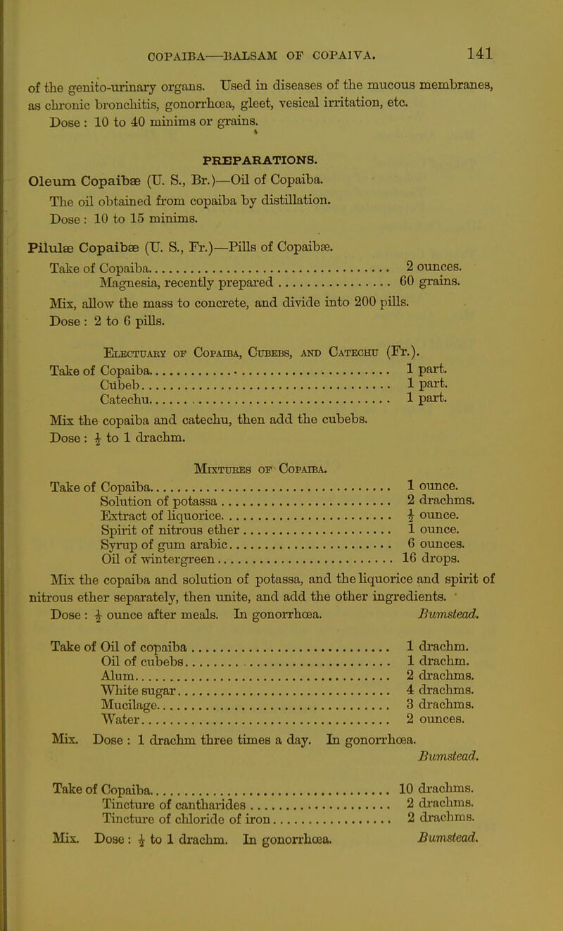 of the genito-urinary organs. Used in diseases of the mucous membranes, as chi-onic bronchitis, gonorrhoea, gleet, vesical irritation, etc. Dose : 10 to 40 minims or grains. PREPARATIONS. Oleum Copaibae (TJ. S., Br.)—Oil of Copaiba. The oil obtained from copaiba by distillation. Dose : 10 to 15 minims. Piltdte Copaibae (U. S., Fr.)—Pills of Copaibae. Take of Copaiba 2 ounces. Magnesia, recently prepared 60 grains. Mis, allow the mass to concrete, and divide into 200 pills. Dose : 2 to 6 pills. Electuaky op Copaiba, Citbebs, and Catechu (Fr.). Take of Copaiba 1 part. Cubeb 1 part. Catechu 1 part. Mix the copaiba and catechu, then add the cubebs. Dose : ^ to 1 drachm. MrxTUKES OF Copaiba. Take of Copaiba 1 ounce. Solution of potassa 2 drachms. Extract of liquorice i ounce. Spirit of nitrous ether 1 ounce. Syrup of gum arabic 6 ounces. Oil of -wintergreen 16 drops. l\Iix the copaiba and solution of potassa, and the liquorice and spirit of nitrous ether separately, then unite, and add the other ingredients. Dose : ^ ounce after meals. In gonorrhoea. Bumstead. Take of Oil of copaiba 1 drachm. Oil of cubebs 1 drachm. Alum 2 drachms. White sugar 4 drachms. Mucilage. 3 drachms. Water 2 ounces. Mix. Dose : 1 drachm three times a day. In gonon'hoea. Bumstead. Take of Copaiba 10 drachms. Tincture of cantharides 2 drachms. Tincture of chloride of iron 2 drachms. Mix, Dose: i to 1 drachm. In gonorrhoea. Bumstead.