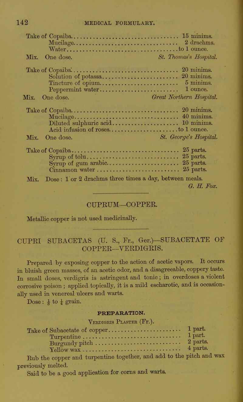 Take of Copaiba 15 minims. Mucilage 2 drachms. Water , to 1 ounce. Mix. One dose. St. Thomas's Hospital. Take of Copaiba'. 20 minims. Solution of potassa 20 minims. Tincture of opium 5 minims. Peppermint water 1 ounce. Mix. One dose. Great Northern Hospital. Take of Copaiba 20 minims. Mucilage 40 minims. Diluted sulpbm-ic acid 10 minims. Acid infusion of roses to 1 ounce. Mix. One dose. St. George's Hospital. Take of Copaiba 25 parts. Syrup of tolu 25 parts. Syrup of gum ai-abic 25 parts. Cinnamon water 25 parts. Mix. Dose : 1 or 2 drachms three times a day, between meals. G. H. Fox. CUPKUM-COPPER. Metallic copper is not used medicinally. CUPBI SUBACETAS (U. S., Fr., Ger.)—SUBACETATE OF COPPER—VERDIGRIS. Prepared by exposing copper to the action of acetic vapors. It occurs in bluish green masses, of an acetic odor, and a disagreeable, coppery taste. In small doses, verdigris is astringent and tonic; in overdoses a violent corrosive poison ; applied topically, it is a mild escharotic, and is occasion- ally used in venereal ulcers and warts. Dose : ^ to grain. PREPARATION. Verdigris Plaster (Fr.). Take of Subacetate of copper 1 part. Turpentine 1V^^- Bm-gundy pitch 2 parts. YeUow wax 4 pai-ts. Kub the copper and turpentine together, and add to the pitch and wax previously melted. Said to be a good apphcation for corns and warts.