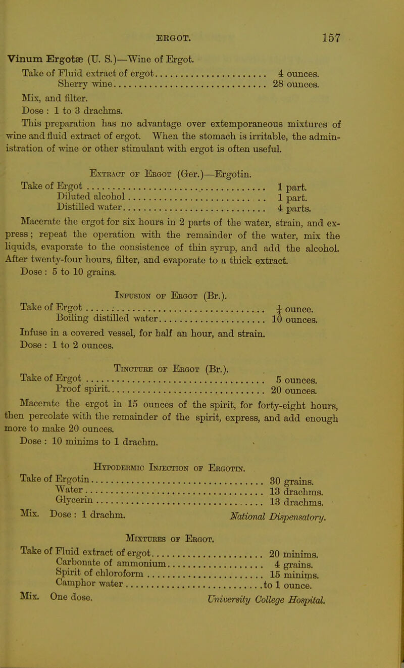 Vinum Ergotse (U. S.)—Wine of Ergot. Take of Fluid extract of ergot 4 ounces. Sherry wine 28 ounces. Mix, and filter. Dose : 1 to 3 drachms. This preparation has no advantage over extemporaneous mixtm^es of wine and fluid extract of ergot. When the stomach is irritable, the admin- istration of wine or other stimulant with ergot is often useful. ExTEAOT OF Eegot (Ger.)—Ergotin. Take of Ergot 1 part. Diluted alcohol . . 1 part. Distilled water 4 parts. Macerate the ergot for six hours in 2 parts of the water, strain, and ex- press; repeat the operation with the remainder of the water, mix the Kquids, evaporate to the consistence of thin syrup, and add the alcohol. After twenty-four hours, filter, and evaporate to a thick extract. Dose : 5 to 10 grains. Intttsion of Eegot (Br.). Take of Ergot ^ ounce. Boiling distilled water 10 ounces. Infuse in a covered vessel, for half an hour, and strain. Dose : 1 to 2 ounces. TrNCTTJEE OP Ekgot (Br.). Take of Ergot 5 ounces. Proof spirit 20 ounces. Macerate the ergot in 15 ounces of the spirit, for forty-eight hours, then percolate with the remainder of the spmt, express, and add enough more to make 20 ounces. Dose : 10 minims to 1 drachm. Htpodeemic Injection of Eegotin. Take of Ergotin 30 grains. Water 13 drachms. (Glycerin 13 drachms. Mix. Dose : 1 drachm. Mtional Dv^pensatory. Mixtuhes of Ergot. Take of Fluid extract of ergot 20 minims. Carbonate of ammonium 4 grains. Spirit of chloroform 15 minims. Camphor water to 1 ounce. Mix. One dose. University College Hospital.