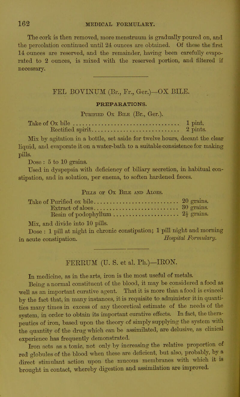 The cork is tlien removed, more menstinium is gradually poured on, and the percolation continued until 24 ounces are obtained. Of these the first 14 ounces are reserved, and the remainder, having been carefully evapo- rated to 2 ounces, is mixed with the reserved portion, and filtered if necessary. FEL BOYINUM (Br., Fr., Ger.)—OX BILE. PREPARATIONS. PuBiFiED Ox Bms (Br., Ger.). Take of Ox bile 1 pint. Rectified spirit 2 pints. Mix by agitation in a bottle, set aside for twelve hours, decant the clear liquid, and evaporate it on a water-bath to a suitable consistence for making pills. Dose : 5 to 10 grains. Used in dyspepsia -with deficiency of biliaiy secretion, in habitual con- stipation, and in solution, per enema, to soften hai-dened faeces. Pills of Ox Bile and Aloes. Take of Purified ox bile 20 gi-ains. Extract of aloes 30 grains. Resin of podophyllum 2^ gi-ains. Mix, and divide into 10 pills. Dose : 1 pill at night in chronic constipation; 1 pill night and morning in acute constipation. Hospital Formulary. FERRUM (U. S. et al. Ph.)—IRON. In medicine, as in the arts, iron is the most useful of metals. Being a normal constituent of the blood, it may be considered a food as well as an important curative agent. That it is more than a food is evinced by the fact that, in many instances, it is requisite to administer it in qusmti- ties many times in excess of any theoretical estimate of the needs of the system, in order to obtain its important curative effects. In fact, the thera- peutics of iron, based upon the theory of simply supplying the system with the quantity of the drag which can be assimilated, are delusive, as clinical experience has frequently demonstrated. Iron acts as a tonic, not only by increasing the relative proportion of red globules of the blood when these are deficient, but also, probably, by a direct stimulant action upon the raucous membranes with which it is brought in contact, whereby digestion and assimilation ai'e improved.