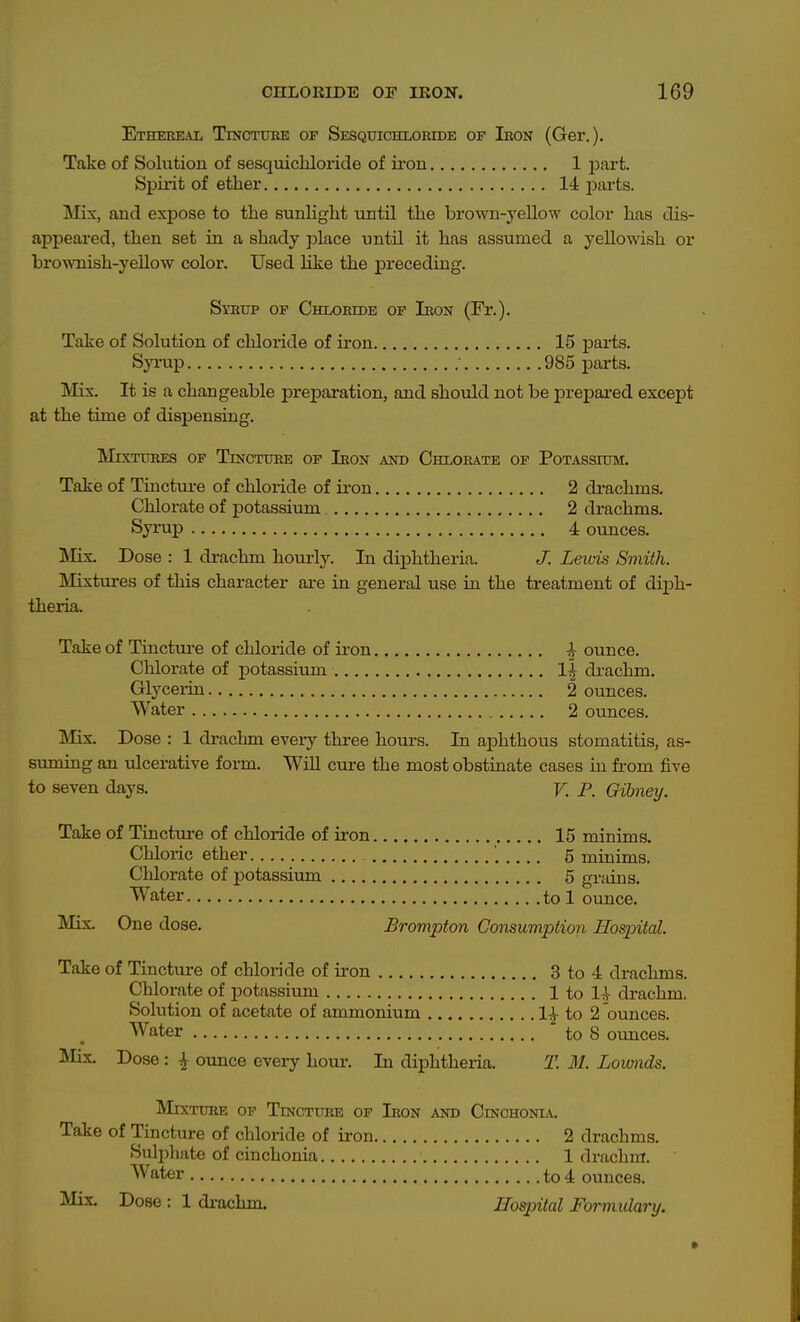 Ethereal TmcTuuE of Sesqxjichloeede of Iron (Ger.). Take of Solution of sesquicliloride of ii'on 1 j)art. Spiiit of ether 14 parts. Mix, and expose to the sunlight until the brown-yellow color has dis- appeai'ed, then set in a shady place until it has assumed a yellowish or brownish-yeUow color. Used Hke the preceding. Sraup OF Chlortob of Iron (Fr.). Take of Solution of chloride of iron 15 parts. Syi-up ■ 985 parts. Mix. It is a changeable preparation, and should not be prepared except at the time of dispensing. Mixtures op Tincture of Iron and Chlorate of Potassium. Take of Tincture of chloride of iron 2 drachms. Chlorate of potassium 2 drachms. Syrup 4 ounces. IMix. Dose : 1 drachm hom-ly. In diphtheria. J. Lewis Smith. IMixtures of this character are in general use in the treatment of di^Dh- theria. Take of Tinctui-e of chloride of ii-on ^ ounce. Chlorate of potassium l|^ diachm. Glycerin 2 ounces. Water 2 ounces. IVIix. Dose : 1 drachm eveiy three hours. In aphthous stomatitis, as- suming an ulcerative form. WiU cure the most obstinate cases in from five to seven days. V. P. Gihney. Take of Tincture of chloride of iron 15 minims. Chloric ether 5 minims. Chlorate of potassium 5 grains. Water to 1 ounce. IVIix. One dose. Brompton Gomumption Hospital. Take of Tincture of chloride of iron 3 to 4 drachms. Chlorate of potassium 1 to 1^ drachm. Solution of acetate of ammonium 1^ to 2 ounces. Water to 8 ounces. Mis. Dose : ^ ounce eveiy hour. In diphtheria. T. M. Lownds. Mixture of Tincture of Iron and Cinohonia. Take of Tincture of chloride of iron 2 drachms. Sulphate of cinchonia 1 drachm. Water to 4 ounces. Mix. Dose : 1 di-achm. Hospital Formulary.