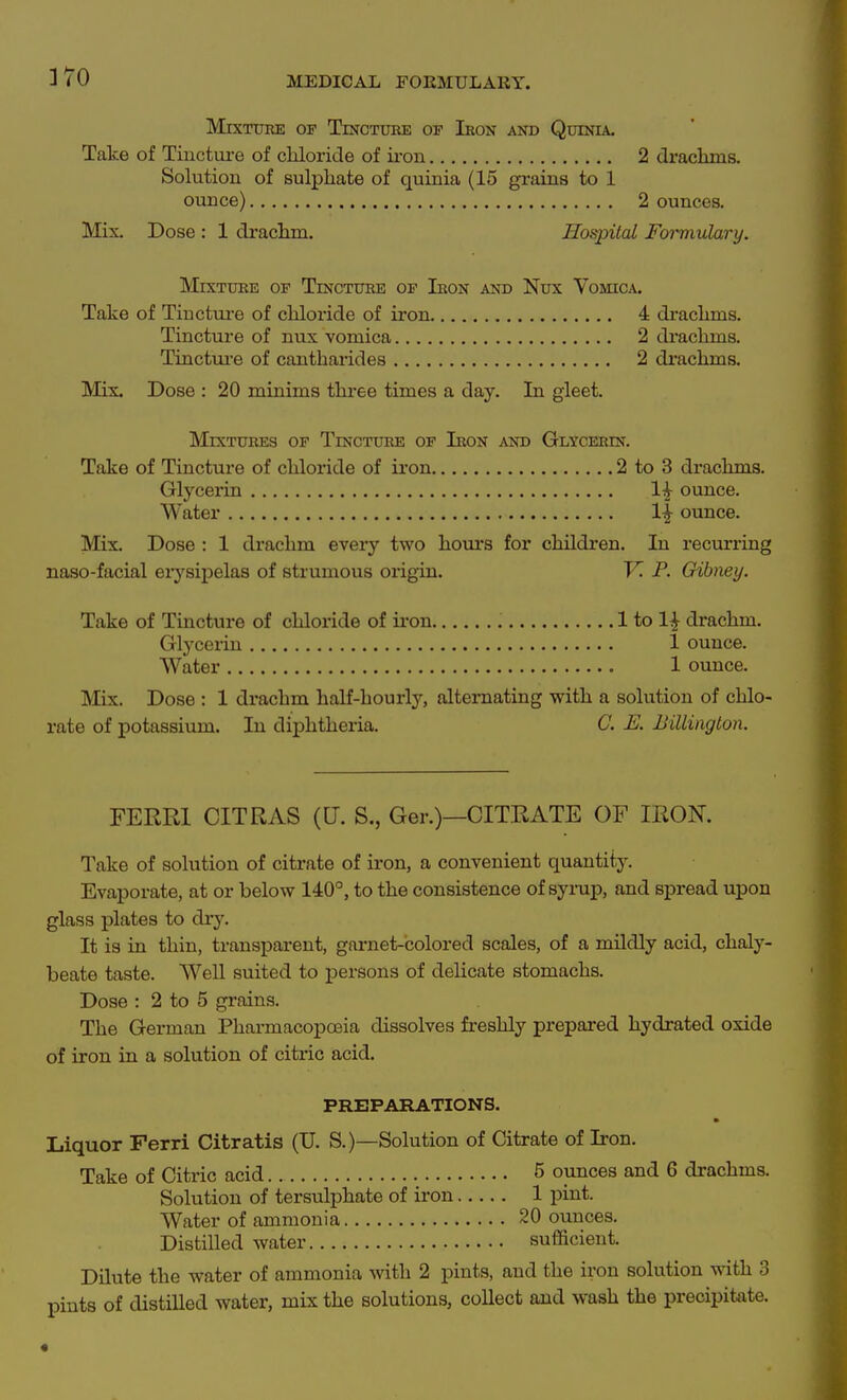 Mixture of Tincture op Iron and Quinia. Take of Tinctui-e of chloride of iron 2 drachms. Solution of sulphate of quinia (15 grains to 1 ounce) 2 ounces. Mix. Dose : 1 di-achm. Hospital Formulary. Mixture of Tincture of Iron and Nux Vomica. Take of Tinctm-e of chloride of iron 4 drachms. Tincture of nux vomica 2 di-achms. Tinctui'e of cantharides 2 drachms. Mix. Dose : 20 minims three times a day. In gleet. Mixtures of Tincture of Iron and Glycerin. Take of Tincture of chloride of iron 2 to 3 di-achms. Glycerin 1^ ounce. Water 1^ ounce. Mix. Dose : 1 drachm every two hom*s for children. In recurring naso-facial erysipelas of strumous oi-igin. V. P. Gibney. Take of Tincture of chloride of iron 1 to 1^ drachm. Glycerin 1 ounce. Water 1 ounce. Mix. Dose : 1 drachm half-hourly, alternating with a solution of chlo- rate of potassium. In diphtheria. C. E. Billington. FERRI CITRAS (U. S., Ger.)—CITRATE OF IRON. Take of solution of citrate of iron, a convenient quantity. Evaporate, at or below 140°, to the consistence of syrup, and spread upon glass plates to dry. It is in thin, transparent, gai-net-colored scales, of a mildly acid, chaly- beate taste. Well suited to persons of delicate stomachs. Dose : 2 to 5 grains. The German Pharmacopoeia dissolves freshly prepared hydrated oxide of iron in a solution of citric acid. PREPARATIONS. Liquor Ferri Citratis (U. S.)—Solution of Citrate of Iron. Take of Citric acid 5 ounces and 6 drachms. Solution of tersulphate of iron 1 pint. Water of ammonia 20 ounces. Distilled water sufficient. Dilute the water of ammonia with 2 pints, and the iron solution with 3 pints of distilled water, mix the solutions, collect and wash the precipitate. «