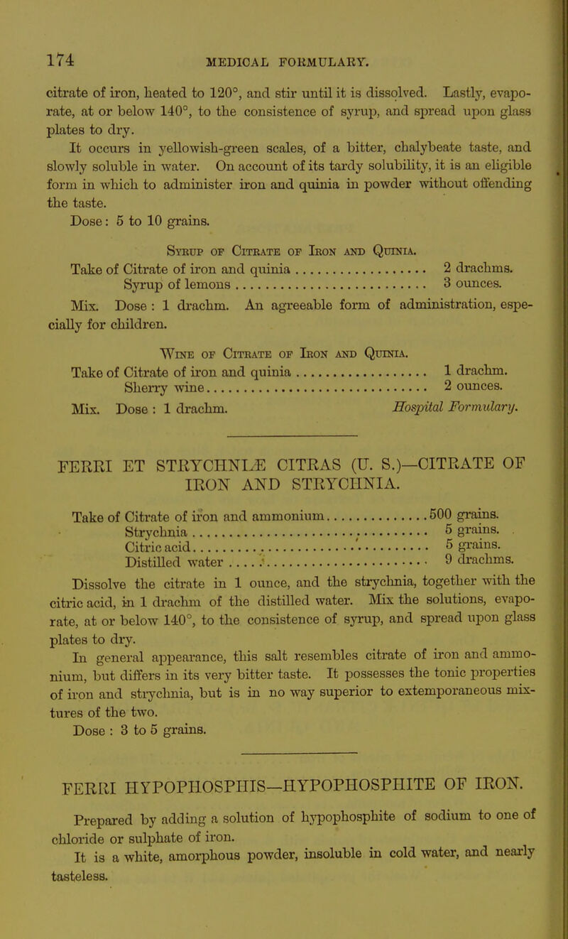 citrate of iron, heated to 120°, and stir until it is dissolved. Lastly, evapo- rate, at or below 140°, to the consistence of syrup, and spread upon glass plates to dry. It occurs in yellowish-green scales, of a bitter, chalybeate taste, and slowly soluble in water. On account of its tardy solubility, it is an eligible form in which to administer iron and quinia in powder without offending the taste. Dose: 5 to 10 grains. Syrup of Citrate of Iron and Quinia. Take of Citrate of iron and quiuia 2 drachms. Syrup of lemons 3 ounces. Mix. Dose : 1 drachm. An agreeable form of administration, espe- cially for children. Wine of Citrate of Iron and Quinia. Take of Citrate of iron and quinia 1 drachm. Sherry wine 2 ounces. Mix. Dose : 1 drachm. Hospital Formulary. FERRI ET STEYCHNIiE CITRAS (U. S.)—CITRATE OF IRON AND STRYCHNIA. Take of Citrate of iron and ammonium 500 grains. Strychnia 5 grains. Citric acid ' 5 gi-ains. Distilled water ; 9 drachms. Dissolve the citrate in 1 ounce, and the strychnia, together with the citric acid, in 1 drachm of the distilled water. Mix the solutions, evapo- rate, at or below 140°, to the consistence of syrup, and spread upon glass plates to dry. In general appearance, this salt resembles citrate of iron and ammo- nium, but differs in its very bitter taste. It possesses the tonic properties of iron and stiychnia, but is in no way superior to extemporaneous mix- tures of the two. Dose : 3 to 5 grains. FERRI HYPOPHOSPHIS—HYPOPHOSPHITE OF IRON. Prepared by adding a solution of hypophosphite of sodium to one of chloride or sulphate of iron. It is a white, amorphous powder, insoluble in cold water, and nearly tasteless.