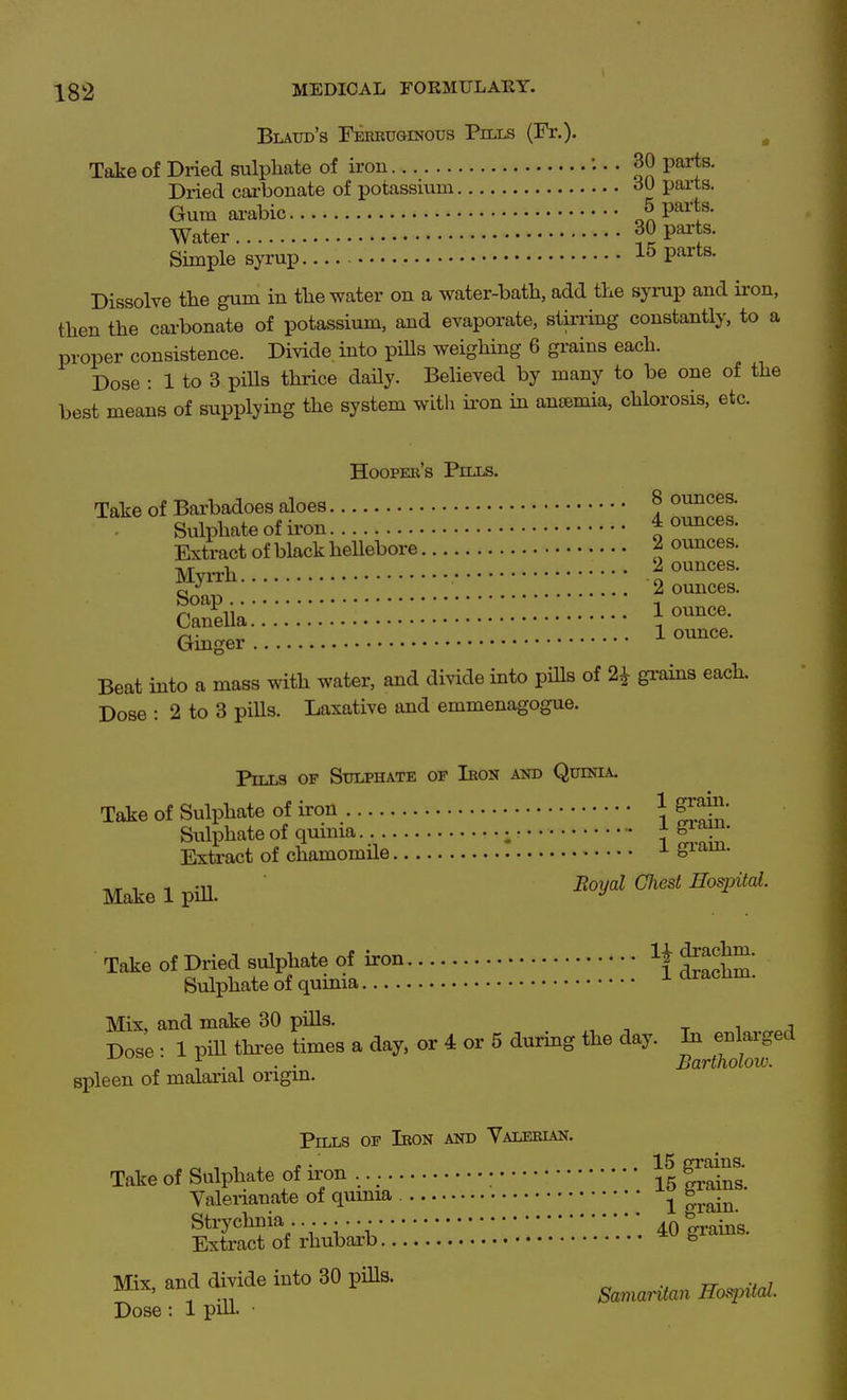 Blaud's Ferkuginotjs Pnxs (Fr.)- , Take of Dried sulphate of iron • • 30 parts. Dried cai-bonate of potassium parts. Gum ai-abic nJP^^?' Water f 9 P^J^' Simple syrup 15 parts. Dissolve the gum in the water on a water-bath, add the synip and ii-on, then the carbonate of potassium, and evaporate, stin-ing constantly, to a proper consistence. Divide into piUs weighing 6 grains each. Dose : 1 to 3 piUs thrice daily. Believed by many to be one of the best means of supplying the system with ii'on in anaemia, chlorosis, etc. Hooper's Piixs. Take of Barbadoes aloes 8 ounces. Sulphate of ii'on J ounces. Extract of black hellebore 2 ounces. 1^ 2 ounces. o ^^^ 2 ounces. c^n^iia:::::::!!!!^'^^.--^--^- i^unce. Ginger 1 Beat into a mass with water, and divide into pills of 2^ gi-ains each. Dose : 2 to 3 pills. Laxative and emmenagogue. Pills of Stophate of Iron and Quinia. Take of Sulphate of iron 1 Sulphate of quima. }f^^ Extract of chamomile ^ S^^^- Mate 1 pill. ■ ^'y^^ ^'P'^- Tate of Dried sulphate of iron U f ^^^ Sulphate of quinia ^ draclim. Mix, and make 30 piUs. tit Dose • 1 pill thi-ee times a day, or 4 or 5 during the day. In enlarged spleen of malarial origin. Pills of Ieon and Yaleeian. ^ , ■. , J! • ... 15 grains. Take of Sulphate of iron • ^ .^^ Valeiianate of quinia ^ g^.^^ Strychnia. ' 40grains. Extract of rhubarb * Mix and divide into 30 pills. _ -rr u i mix, anu X- Samaritan Hospital. Dose : 1 pul- ■