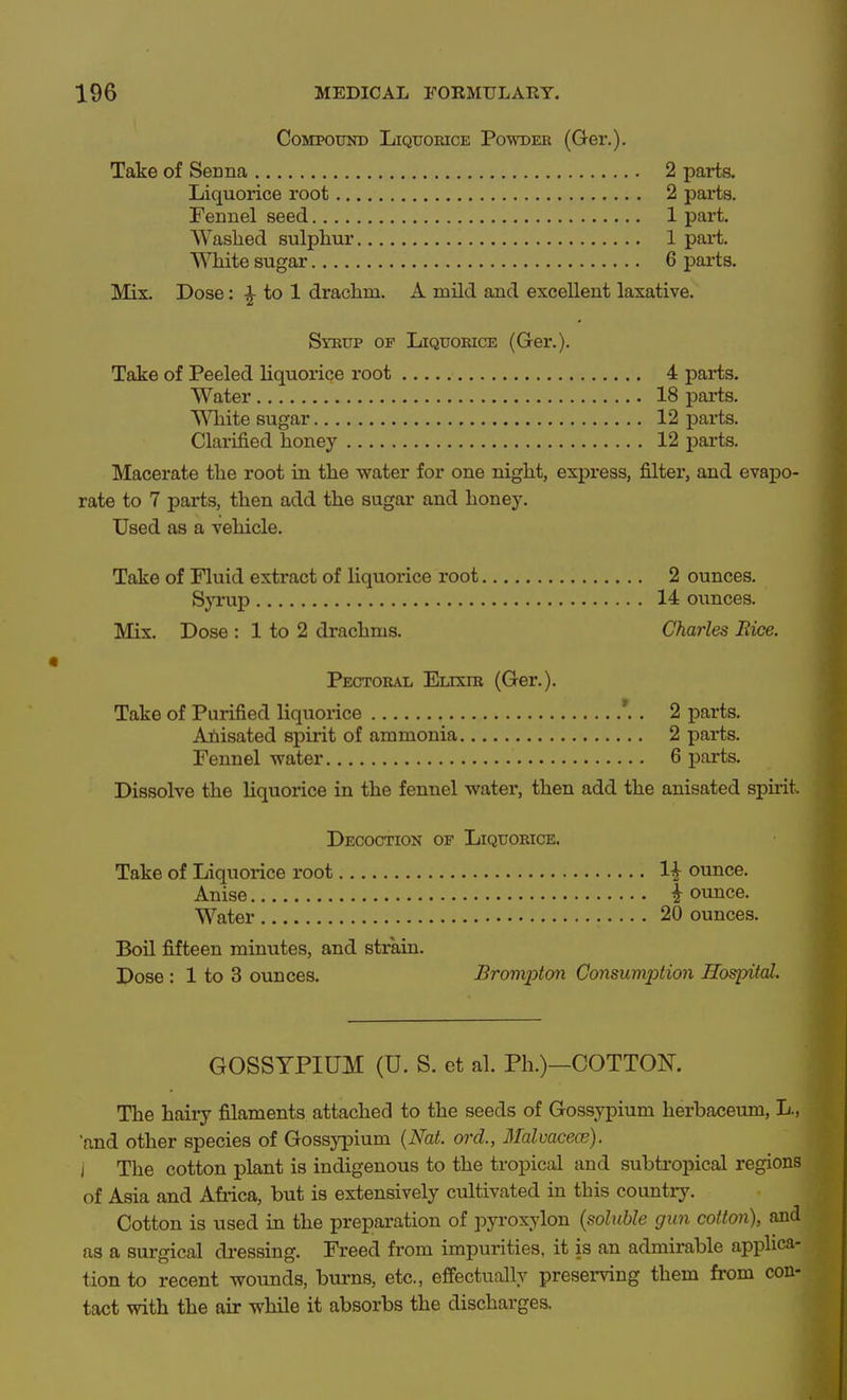 Compound Liquorice Powder (Ger.). Take of Senna 2 parta Liquorice root 2 parts. Fennel seed 1 part. Waslied sulphm* 1 part, Wlute sugar 6 pai-ts. Mix. Dose: to 1 drachm. A mild and excellent laxative. Syrup of Liquorice (Ger.). Take of Peeled liquorice root 4 parts. Water 18 parts. Wliite sugar 12 parts. Clarified honey 12 parts. Macerate the root in the water for one night, express, filter, and evapo- rate to 7 parts, then add the sugar and honey. Used as a vehicle. Take of Fluid extract of liquorice root 2 ounces. S}TL-up 14 ounces. Mix. Dose : 1 to 2 drachms. Charles Rice. Pectoral Elixir (Ger.). Take of Purified liquorice *.. 2 parts. Ahisated spirit of ammonia 2 parts. Fennel water 6 parts. Dissolve the liquorice in the fennel water, then add the anisated spuit. Decoction of Liquorice. Take of Liquorice root li ounce. Anise I ounce. Water 20 ounces. Boil fifteen minutes, and strain. Dose : 1 to 3 ounces. Brompton Consumj^tion Hospital. GOSSYPIUM (U. S. et al. Ph.)—COTTON. The haiiy filaments attached to the seeds of Gossypium herbaceum, L., and other species of Gossj'pium {Nat. ord., 3Mvacece). i The cotton plant is indigenous to the tropical and subtropical regions of Asia and Afiica, but is extensively cultivated in this countrj'. Cotton is used in the preparation of pyroxylon {soluble gun cotton), and as a surgical di-essing. Freed from impurities, it is an admirable applica- tion to recent wounds, burns, etc., effectually presei-ving them from con- tact with the air while it absorbs the discharges.