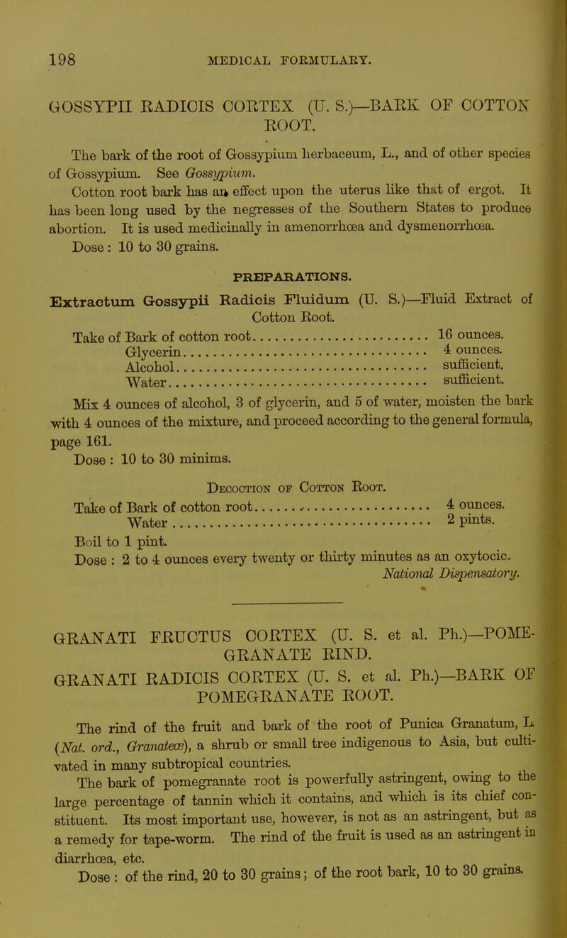 GOSSYPII RADICIS CORTEX (U. S.)—BARK OF COTTON ROOT. The bark of the root of Gossypium herbaceum, L., and of other species of Gossypium. See Gossypium. Cotton root bark has aa effect upon the uterus like that of ergot. It has been long used by the negresses of the Southern States to produce abortion. It is used medicinally in amenorrhoea and dysmenorrhoea. Dose: 10 to 30 grains. PREPARATIONS. ExtraotTim Gossypii Radicis Fluidum (U. S.)—Fluid Extract of Cotton Root. Take of Bai-k of cotton root 16 ounces. Glycerin 4 ounces. Alcohol sufficient. Water sufficient. Mix 4 ounces of alcohol, 3 of glycerin, and 5 of water, moisten the bark ■with 4 ounces of the mixture, and i^roceed according to the general formula, page 161. Dose : 10 to 30 minims. Decoction op Cotton Root. Take of Bark of cotton root .• 4 ounces. Water 2 pmts. Boil to 1 pint. Dose : 2 to 4 ounces every twenty or thirty minutes as an oxytocic. National Dispensatory. GRAKATI FRUCTUS CORTEX (U. S. et al. Ph.)—POME- GRANATE RIND. GRANATI RADICIS CORTEX (U. S. et al. Ph.)—BARK OF POMEGRANATE ROOT. The rind of the fruit and bark of the root of Punica Granatum, L {Nat. ord., Granatece), a shrub or small tree indigenous to Asia, but culti- vated in many subtropical countries. The bark of pomegranate root is powerfuUy astringent, owing to the large percentage of tannin which it contains, and which is its chief con- stituent. Its most important use, however, is not as an astriagent, but as a remedy for tape-worm. The rind of the fi-uit is used as an astringent iu diarrhoea, etc. Dose : of the rind, 20 to 30 grains; of the root bark, 10 to 30 grams.