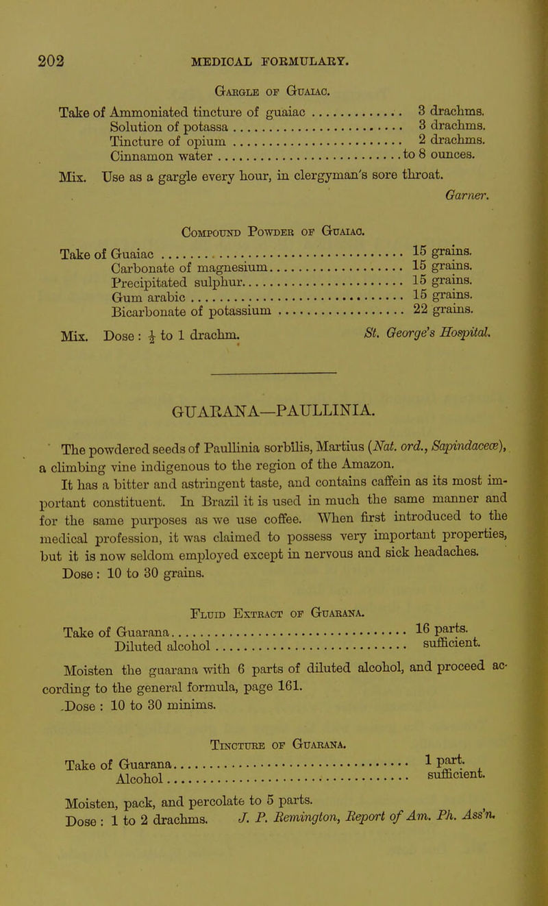 Gaegle of Guauc. Take of Ammoniated tincture of guaiac 3 drachms. Sokition of potassa 3 drachms. Tincture of opium 2 drachms. Cinnamon water to 8 ounces. Mix. Use as a gargle every hour, in clergyman's sore throat. Garner. Compound Powder op Gttaiao. Take of Guaiac • • • • Cai-bonate of magnesium. Precipitated sulphur Gum arabic Bicarbonate of potassium Mix. Dose : ^ to 1 drachm. 15 grains. 15 grains. 15 grains. 15 grains. 22 grains. St. George's Hospital. GUAEANA—PAULLINIA. The powdered seeds of Paullinia sorbilis, Maiiius {Nat. ord., Sapindace(s), a climbing vine indigenous to the region of the Amazon. It has a bitter and astringent taste, and contains caffein as its most im- portant constituent. In Brazil it is used in much the same manner and for the same purposes as we use cofifee. When first introduced to the medical profession, it was claimed to possess very important properties, but it is now seldom employed except in nervous and sick headaches. Dose : 10 to 30 grains. Fluid Extract of Guaraka. Take of Guarana 16 parts. Diluted dcohol sufficient. Moisten the guarana with 6 parts of diluted alcohol, and proceed ac- cording to the general formula, page 161. -Dose : 10 to 30 minims. Tincture of Guarana. Take of Guarana 1 P^; , Alcohol sufficient. Moisten, pack, and percolate to 5 parts. Dose : 1 to 2 drachms. J. P. Bemington, Report of Am. Ph. Ass'ru