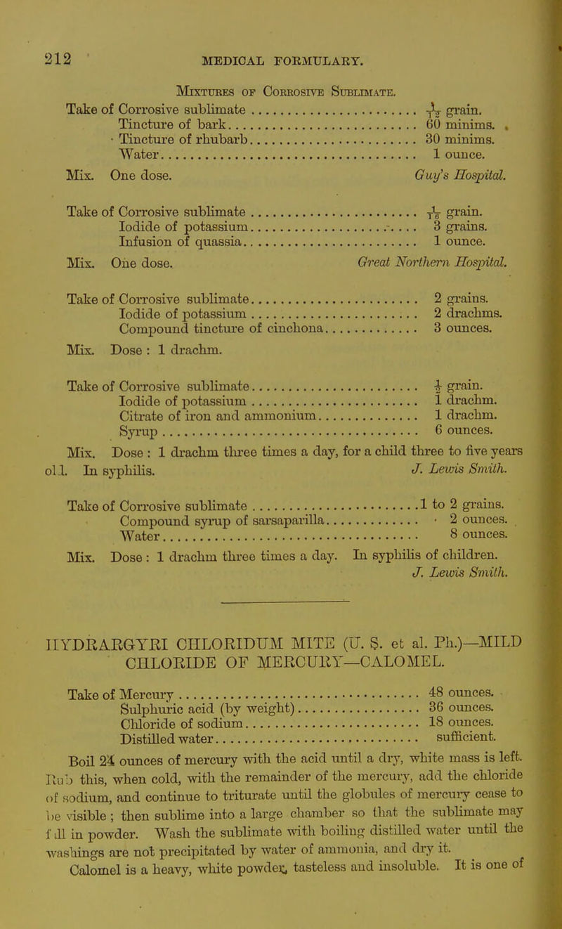 Mixtures of Corrosive Sublimate. Take of Corrosive sublimate grain. Tincture of bark 60 minims. . • Tincture of rhubarb 30 minims. Water 1 ounce. Mix. One dose. Guy's Hospital. Take of Corrosive sublimate ^ grain. Iodide of potassium 3 graias. Infusion of quassia 1 ounce. Mix. Oiie dose. Great Northern Hospital. Take of Corrosive sublimate 2 grains. Iodide of potassium 2 drachms. Compound tincture of cinchona 3 oimces. Mix. Dose : 1 drachm. Take of Corrosive sublimate ^ grain. Iodide of potassium 1 drachm. Citrate of iron and ammonium 1 drachm. Syrup 6 ounces. Mix. Dose : 1 drachm tlu-ee times a day, for a child three to five years oU. In syphilis. J- Lewis Smith. Take of Corrosive sublimate 1 to 2 grains. Compound synip of sarsaparilla • 2 ounces. Water 8 ounces. Mix. Dose : 1 drachm three times a day. In syphilis of children. J. Lewis Smith. IIYDRARGYKI CHLORIDUM MITE (U. S. et al. Ph.)—MILD CHLORIDE OF MERCUEY—CALOMEL. Take of Mercury 48 ounces. Sulphuric acid (by weight) 36 ounces. CMoride of sodium 18 ounces. Distilled water sufficient. Boil 2'4k ounces of mercury with the acid until a dry, white mass is left. Rub this, when cold, with the remainder of the mercury, add the chloride of sodium, and continue to triturate until the globules of mercury cease to 1)6 \isible ; then sublime into a large chamber so that the sublimate may f dl in powder. Wash the sublimate with boiling distilled water until the washings are not precipitated by water of ammonia, and dry it. Calomel is a heavy, white powder, tasteless and insoluble. It is one of