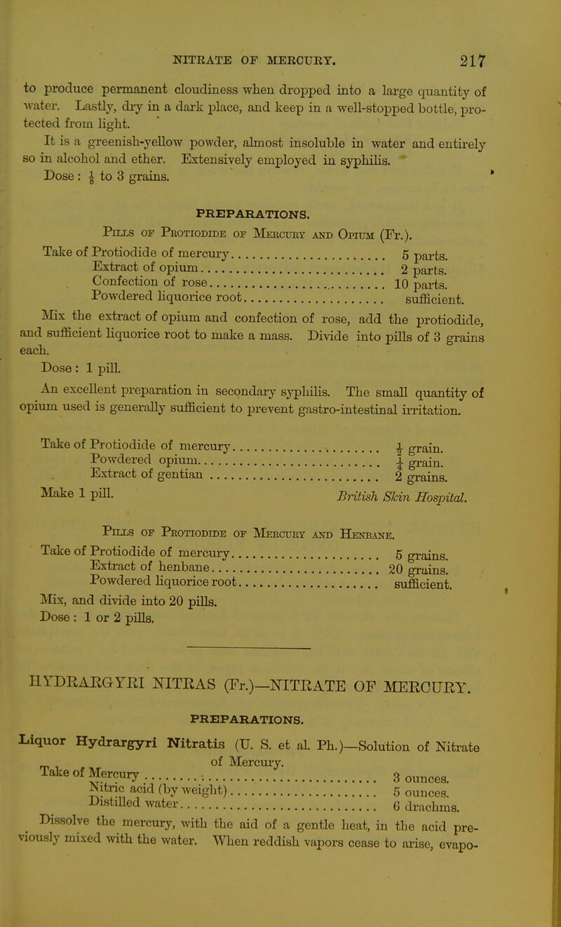 to produce permanent cloudiness when dropped into a large quantity of •water. Lastly, dry in a dax-k place, and keep in a well-stoxjped bottle, pro- tected from light. It is a greenish-yellow powder, almost insoluble in water and entirely so in alcohol and ether. Extensively employed in syphihs. Dose : ^ to 3 grains. ' PREPARATIONS. Pills of Peotiodide of Meectjby akd Opium (Fr.). Take of Protiodide of mercury 5 parts. Extract of opium 2 parts. Confection of rose 10 parts. Powdered hquorice root sufficient. Mix the extract of opium and confection of rose, add the protiodide, and sufficient Hquorice root to make a mass. Divide into pills of 3 grains each. Dose: 1 pill. An excellent preparation in secondai-y sypliihs. The small quantity of opium used is generally sufficient to prevent gastro-intestinal ii-ritation. Take of Protiodide of mercury ^ grain. Powdered opium ^ grain. Extract of gentian 2 grains. ^^faie 1 piU. British Skin Hospital. Pills of Protiodide of Meecuey and Henbane. Take of Protiodide of mercury 5 grains. Extract of henbane 20 grains. Powdered Hquorice root sufficient. IMix, and divide into 20 pills. Dose : 1 or 2 pills. HYDEAEGYEI NITRAS (Fr.)—NITEATE OF MEECUEY. PREPARATIONS. Liquor Hydrargyri Nitratis (U. S. et al. Ph.)—Solution of Nitrate of Mercuiy. Take of Mercury 3 ounces. Nitnc acid (by weight) 5 ouuces. DistiUed water 6 drachms. Dissolve the mercury, with the aid of a gentle heat, in the acid pre- viously mixed with the water. When reddish vapors cease to arise, evapo-