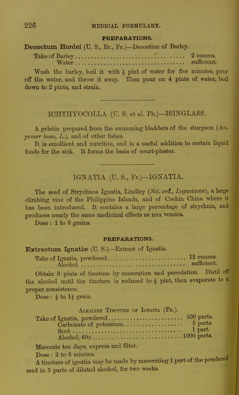 PREPARATIONS. Decoctum Hordei (U. S., Br., Fr.)—Decoction of Barley. Take of Barley 2 ounces. Water sufficient. Wash the barley, boil it with ^ pint of water for five minutes, ponr off the water, and throw it away. Then pour on 4 pints of water, boil down to 2 pints, and strain. ICHTIiyOCOLLA (U. S. et al. Ph.)—ISINGLASS. A gelatin prepared from the swimming bladders of the sturgeon {Aci- penser huso, L.), and of other fishes. It is emoUient and nutritive, and is a useful addition to certain Hquid foods for the sick. It forms the basis of court-plaster. IGNATIA (U. S., Fr.)—IGNATIA. The seed of Strychnos Ignatia, Lindley {NaL ord., Loganiacece), a large cHmbing vine of the Phihppine Islands, and of Cochin China where it has been introduced. It contains a lai'ge percentage of strychnia, and produces nearly the same medicinal effects as nux vomica. Dose : 1 to 3 grains. PREPARATIONS. Extractum Ignatiae (U. S.)—Extract of Ignatia. Take of Ignatia, powdered 12 ounces. Alcohol sufficient. Obtain 3 pints of tincture by maceration and percolation. Distil off the alcohol until the tincture is reduced to ^ pint, then evaporate to a proper consistence. Dose : ^ to 1^ grain. Alkaline Tincttoe of Ignatia (Fr.). Take of Ignatia, powdered 500 parts. Carbonate of potassium 5 parts. Soot 1 part- Alcohol, 60^ 1000 P«^- Macerate ten days, express and filter. Dose : 2 to 6 minims. , A tincture of ignatia may be made by macerating 1 part of the powdered seed in 5 parts of diluted alcohol, for two weeks.