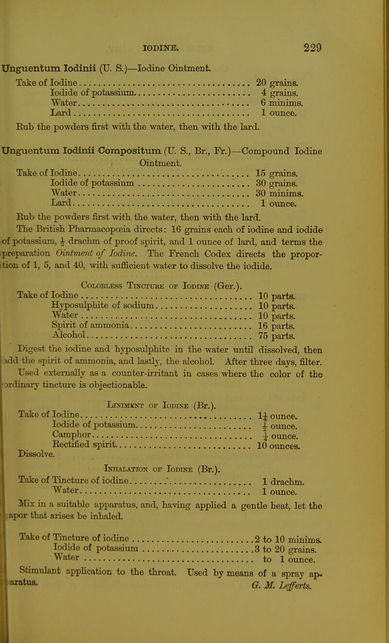 Unguentum lodinii (U. S.)—Iodine Ointment. Take of Iodine 20 grains. Iodide of potassium 4 grains. Water 6 minims. Lard 1 ounce. Rub the powdeis first with the water, then with the lard. Un^entum lodinii Compositum (U. S., Br., Fr.)—Compound Iodine Ointment. Take of Iodine 15 grains. Iodide of potassium 30 grains. Water 30 minims. Iiard 1 ounce. Rub the powders first with the water, then with the lard. The British PharmacopcBia directs: 16 grains each of iodine and iodide of potassium, ^ drachm of proof spirit, and 1 ounce of lard, and terms the preparation Ointment of Iodine. The French Codex directs the propor- tion of 1, 5, and 40, with sufficient water to dissolve the iodide. COLORUESS TlNCTUBE OF lODINE (Gcr.). Take of Iodine 10 parts. Hyposulphite of sodium 10 parts. Water 10 parts. Spirit of ammonia 16 parts. Alcohol 75 parts. Digest the iodine and hyposulphite in the water until dissolved, then idd the spirit of ammonia, and lastly, the alcohol. After three days, filter. Used externally as a counter-irritant in cases where the color of the Drdinary tincture is objectionable. LiNiMKNT OF Iodine (Br.). Take of Iodine 1^ ounce. Iodide of potassium ^ ounce. Camphor ± ounce. Rectified spirit 10 ounces. Dissolve. Inhalation of Iodine (Br.). Take of Tincture of iodine ' 1 drachm. Water 1 oimce. Mix ia a suitable apparatus, and, having apphed a gentle heat, let the fopoT that arises be inhaled. Take of Tincture of iodine 2 to 10 minima Iodide of potassium 3 to 20 graina Water to 1 ounce. Stimulant application to the throat. Used by means of a spray ap- G. M. Lefferts.