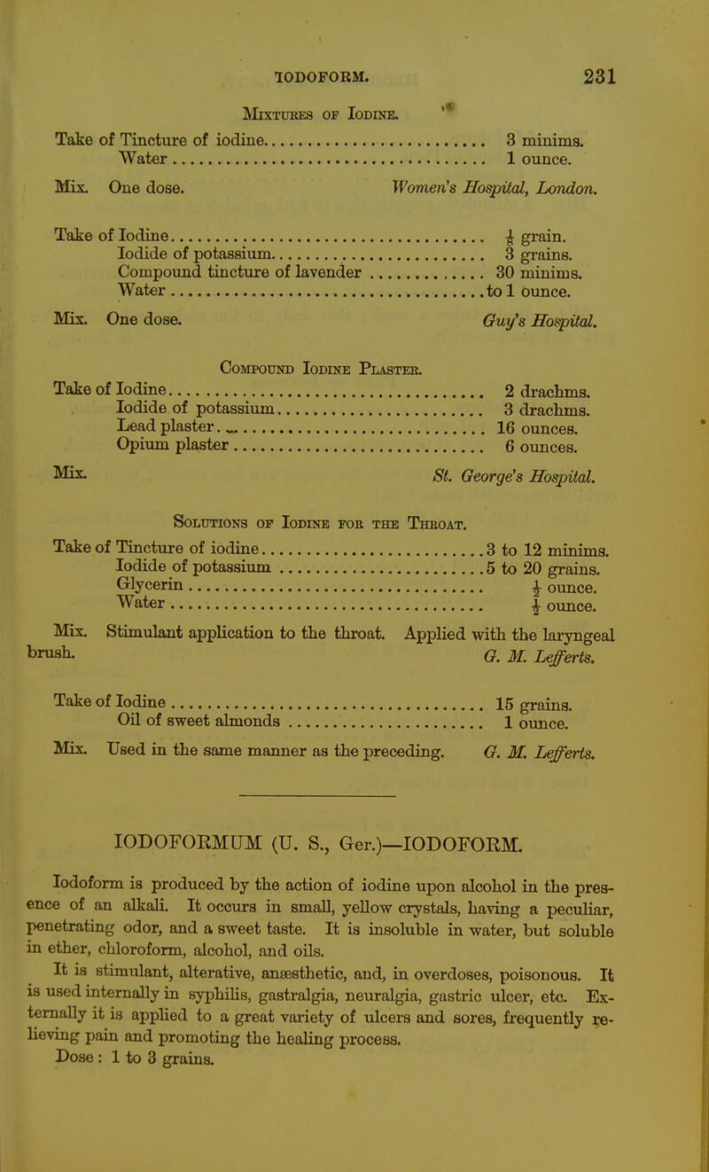 M1XTURE8 OF Iodine. '* Take of Tincture of iodine 3 minims. Water 1 ounce. Mix. One dose. Women's Hospital, London. Take of Iodine ^ grain. Iodide of potassium 3 grains. Compoimd tincture of lavender 30 minims. Water tol ounce. Mix. One dose. Guy's Hospital. CoMPOxjND Iodine Plastee. Take of Iodine 2 drachms. Iodide of potassium 3 drachms. Lead plaster. „ 16 ounces. Opium plaster 6 ounces. St. George's Hospital. Solutions of Iodine foe the Thboat. Take of Tincture of iodine 3 to 12 minims. Iodide of potassium 5 to 20 grains. Glycerin ^ ounce. Water | ounce. Mix. Stimulant application to the throat. Applied with the laryngeal ^rusli- G. M. Lefferts. Take of Iodine 15 grains. Oil of sweet almonds 1 ounce. Mix. Used in the same manner as the preceding. G. M. Lefferts. lODOFOEMUM (U. S., Ger.)—IODOFORM. Iodoform is produced by the action of iodine upon alcohol in the pres- ence of an alkali. It occurs in small, yeUow crystals, having a peculiar, penetrating odor, and a sweet taste. It is insoluble in water, but soluble in ether, chloroform, alcohol, and oils. It is stimiilant, alterative, anaesthetic, and, in overdoses, poisonous. It is used internally in syphilis, gastralgia, neuralgia, gastric \ilcer, etc. Ex- ternally it is applied to a great variety of ulcers and sores, frequently re- lieving pain and promoting the healing process. Doae : 1 to 3 grains.