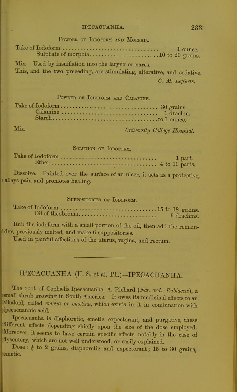 Powder of Iodoform and Morphia. Take of Iodoform 1 ounce. Sulphate of morphia 10 to 20 grains. Mix. Used by insufflation into the larynx or nai*es. This, and the two preceding, ai-e stimulating, alterative, and sedative G. M. Leffarts. Powder of Iodoform and Calamine. Take of Iodoform 30 grains. Calamine *'' i di-achm. Stai'ch tol ounce. University College Hospital. Solution of Iodoform. Take of Iodoform j part. Ether .'!.*! 4 to 10 parts. Dissolve. Painted over the siu-face of an ulcer, it acts as a protective, I allays pain and promotes healing. Suppositories of Iodoform. Take of Iodoform 15 to 18 grains. Oil of theobroma 6 drachms. Rub the iodoform with a small portion of the oil, then add the remain- 3 der, previously melted, and make 6 sujapositories. Used in painhil affections of the uterus, vagina, and rectum. IPECACUANHA (TJ. S. et al. Ph.)—IPECACUANHA. The root of CephseHs Ipecacuanha, A. Richard {Nat. ord., Ruhiacece), a ismall shrub growing in South America. It owes its medicinal effects to an ; alkaloid, called emelia or emetina, which exists in it in combination with Ipecacuanhic acid. Ipecacuanha is diaphoretic, emetic, expectorant, and purgative, these :diflferent effects depending chiefly upon the size of the dose employed. IMoreover, it seems to have certain specific effects, notably in the case of iysentery, which are not well understood, or easily explained. Dose: ^ to 2 grains, diaphoretic and expectorant; 15 to 30 grains, emetic.