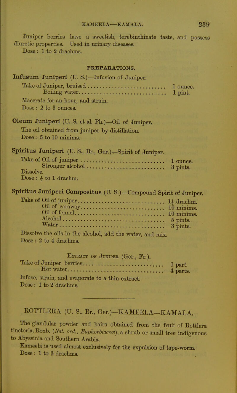 Juniper berries Lave a sweetish, terebinthinate taste, and possess diuretic properties. Used in urinary diseases. Dose : 1 to 2 drachms. PREPARATIONS. Infusum Juniperi (U. S.)—^Infusion of Juniper. Take of Juniper, bruised 1 ounce. Boiling water 1 pint. Macerate for an hour, and strain. Dose : 2 to 3 ounces. Oleum Juniperi (U. S. et al. Ph.)—Oil of Juniper. The oil obtained from juniper by distillation. Dose : 5 to 10 minims. Spiritus Juniperi (U. S., Br., Ger.)-^Spirit of Juniper. Take of Oil of juniper 1 ounce. Stronger alcohol 3 pints. Dissolve. Dose : I to 1 drachm. Spiritus Juniperi Compositus (U. S.)—Compound Spu-it of Juniper. Take of Oil of juniper 1^ drachm. Oil of cai-away 10 minims. Oil of fennel 10 minims. Alcohol 5 pints. Water 3 pi^ta. Dissolve the oils in the alcohol, add the water, and mix. Dose : 3 to 4 drachms. Extract of Juniper (Ger., Fr.). Take of Juniper berries 1 part. Hot water 4 parts. Infuse, strain, and evaporate to a thin extract. Dose: 1 to 2 drachms. ROTTLERA (U. S., Br., Ger.)—KAMEELA—KAMALA. The glandular powder and hairs obtained from the fntit of Rottlera tinctoria, Roxb. {Nat. ord., Euphorhuicece), a shi-ub or small tree indigenous to Abyssinia and Southern Arabia. Kameela is used almost exclusively for the expulsion of tape-worm.