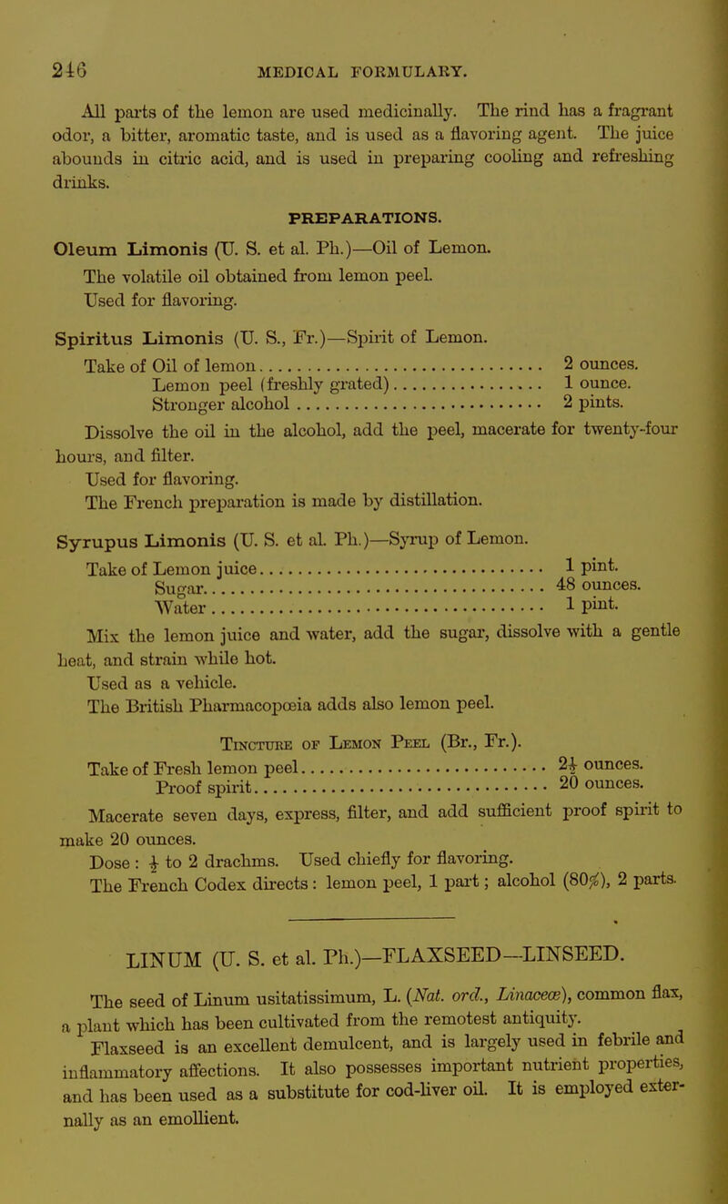 All pai-ts of the lemon are used medicinally. The rind has a fragrant odor, a bitter, aromatic taste, and is used as a flavoring agent. The juice abounds in citric acid, and is used in preparing cooling and refreshing drinks. PREPARATIONS. Oleum Limonis (TJ. S. et al. Ph.)—Oil of Lemon. The volatile oil obtained from lemon peel. Used for flavoi-ing. Spiritus liimonis (TJ. S., Fr.)—Spiiit of Lemon. Take of Oil of lemon 2 ounces. Lemon peel (freshly grated) 1 ounce. Stronger alcohol 2 pints. Dissolve the oil in the alcohol, add the peel, macerate for twenty-four hours, and filter. Used for flavoring. The French preparation is made by distillation. Syrupus Limonis (U. S. et al. Ph.)—Syrup of Lemon. Take of Lemon juice 1 pint. Sugar 48 ounces. Water 1 pint. Mix the lemon juice and water, add the sugar, dissolve with a gentle heat, and strain while hot. Used as a vehicle. The British Pharmacopoeia adds also lemon peel. TiNCTUKE OF Lemon Peel (Br., Fr.). Take of Fresh lemon peel ^ ounces. Pi-oof spirit 20 ounces. Macerate seven days, express, filter, and add sufficient proof spirit to make 20 oxinces. Dose : I to 2 drachms. Used chiefly for flavoring. The French Codex directs: lemon peel, 1 part; alcohol (SO^), 2 parts. LINUM (U. S. et al. Ph.)-rLAXSEED-LINSEED. The seed of Linum usitatissimum, L. {Nat. orcl, Linacece), common flax, a plant which has been cultivated from the remotest antiquity. Flaxseed is an excellent demulcent, and is largely used in febrile and inflammatory affections. It also possesses important nutrient properties, and has been used as a substitute for cod-Hver oil. It is employed exter- nally as an emollient.