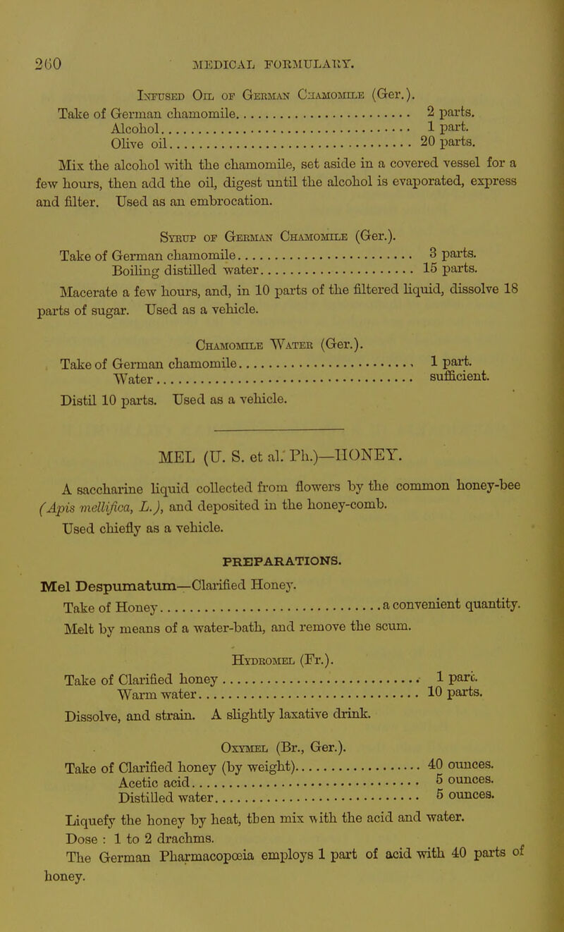 lOT-tiSED Oil of German Chamomile (Ger.). Take of Gerinan cliamomile 2 parts. Alcohol 1 part. Olive oil 20 parts. Mix the alcohol with the chamomile, set aside in a covered vessel for a fev7 hours, then add the oil, digest until the alcohol is evaporated, express and filter. Used as an embrocation. Sybttp or Geeman Chamomile (Ger.). Take of German chamomile 3 parts. Boiling distilled water 15 parts. Macerate a few hours, and, in 10 pai'ts of the filtered hquid, dissolve 18 parts of sugar. Used as a vehicle. Chamomile Water (Ger.). Take of German chamomile 1 part. Water sufficient. Distil 10 parts. Used as a vehicle. MEL (U. S. et ai; Ph.)—HONEY. A saccharine liquid collected from flowers by the common honey-bee (Apis mellifica, L.J, and deposited in the honey-comb. Used chiefly as a vehicle. PREPARATIONS. Mel Despumattim—Clarified Honey. Take of Honey a convenient quantity. Melt by means of a water-bath, and remove the scum. Hydromel (Fr.). Take of Clarified honey 1 pare. Warm water 10 parts. Dissolve, and strain. A shghtly laxative drink. Oxymel (Br., Ger.). Take of Clarified honey (by weight) 40 ounces. Acetic acid 5 ounces. Distilled water 5 ounces. Liquefy the honey by heat, then mix ^ith the acid and water. Dose : 1 to 2 drachms. The German Pharmacopoeia employs 1 part of acid with 40 parts honey.