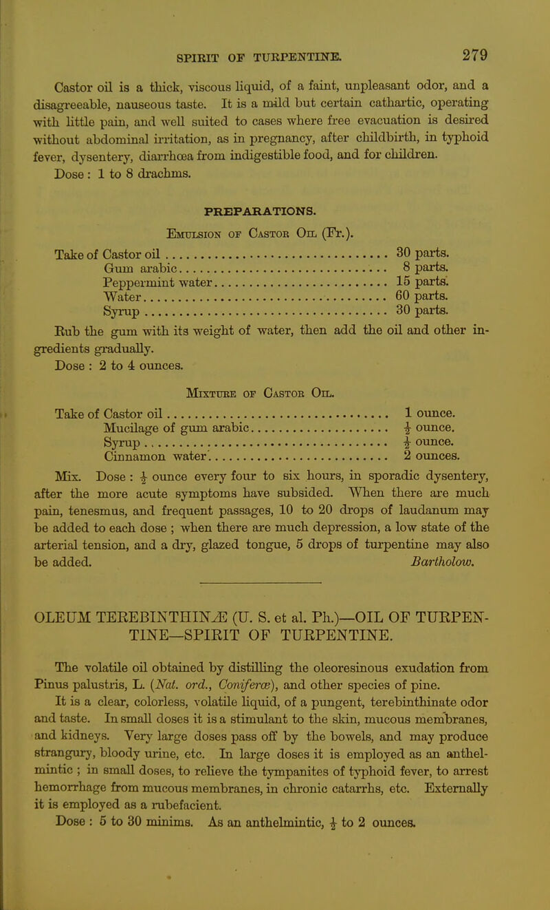 Castor oil is a thick, viscous liquid, of a faint, unpleasant odor, and a disagi-eeable, nauseous taste. It is a mild but certain cathai-tic, operating witli little pain, and weU suited to cases where free evacuation is desii-ed without abdominal irritation, as in pregnancy, after childbirth, in typhoid fever, dysentery, diai-rhoea from indigestible food, and for children. Dose : 1 to 8 drachms. PREPARATIONS. Emulsion op Castor On. (Fr.). Take of Castor oil 30 parts. Gum ai-abic 8 parts. Peppermint water 15 parts'. Water 60 parts. Syrup 30 parts. Eub the gum with its weight of water, then add the oil and other in- gredients gradually. Dose : 2 to 4 ounces. MixTUEE or Castor Oil. Take of Castor oil 1 ounce. Mucilage of gum arable ^ ounce. Syrup i ounce. Cinnamon water . 2 ounces. Mix. Dose : ^ ounce every four to six hours, in sporadic dysentery, after the more acute symptoms have subsided. When there are much pain, tenesmus, and frequent passages, 10 to 20 drops of laudanum may be added to each dose ; when there are much depression, a low state of the arterial tension, and a dry, glazed tongue, 5 drops of turpentine may also be added. Bartholow. OLEUM TEEEBINTHINvE (U. S. et al. Ph.)—OIL OF TUEPEN- TINE—SPIKIT OF TUEPENTINE. The volatile oil obtained by distilling the oleoresinous exudation from Pinus palustiis, L. {Nat. ord., GonifercB), and other species of pine. It is a clear, colorless, volatile liquid, of a pungent, terebinthinate odor and taste. In small doses it is a stimulant to the skin, mucous membranes, and kidneys. Very large doses pass off by the bowels, and may produce strangury, bloody urine, etc. In large doses it is employed as an anthel- mintic ; in smaU doses, to relieve the tympanites of tj'phoid fever, to arrest hemorrhage from mucous membranes, in chronic catarrhs, etc. Externally it is employed as a rubefacient. Dose : 5 to 30 minims. As an anthelmintic, ^ to 2 ounces.