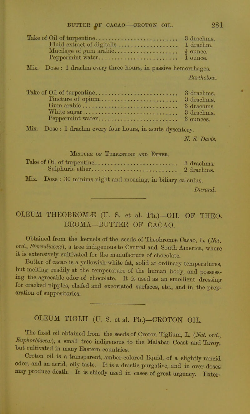 Take of Oil of tiu*pentine 3 drachms. Fluid extract of digitalis 1 drachm. Mucilage of gum arabic ^ ounce. Peppermint water 1 ounce. Mix. Dose : 1 drachm ever}^ thi-ee houi's, in passive hemorrhages. Bartholow. Take of Oil of turpentine 3 drachms. Tincture of opium 3 drachms. Gum arabic 3 drachms. White sugar 3 drachms. Peppermint water 3 ounces. Mix. Dose : 1 drachm every four hours, in acute dysentery. N. S. Davis. MixTtJEE OF Turpentine and Ether. Take of Oil of turpentine 3 drachms. Sulphui-ic ether 2 drachms. Mix. Dose : 30 minims night and morning, in biliary calculus. Durand. OLEUM THEOBEOM^ (U. S. et al. Ph.)—OIL OF TPIEO. BEOMA—BUTTEH OF CACAO. Obtained from the kernels of the seeds of Theobromte Cacao, L. {Nat. ord., Stei-cidiacece), a tree indigenous to Central and South America, where it is extensively cultivated for the manufactm-e of chocolate. Butter of cacao is a yellowish-white fat, solid at ordinary temperatures, but melting readily at the temperature of the human body, and possess- ing the agi-eeable odor of chocolate. It is used as an emollient dressing for cracked nipples, chafed and excoriated surfaces, etc., and in the prep- aration of suppositories. OLEUM TIGLII (U. S. et al. Ph.)-CEOTON OIL. The fixed oil obtained from the seeds of Croton Tiglium, L. {Nat. ord., Euphorbiacece), a small tree indigenous to the Malabar Coast and Tavoy, but cultivated in many Eastern countries. Croton oil is a transparent, amber-colored liquid, of a slightly rancid odor, and an acrid, oily taste. It is a drastic purgative, and in over-doses may produce death. It is chiefly used in cases of gi-eat urgency. Exter-