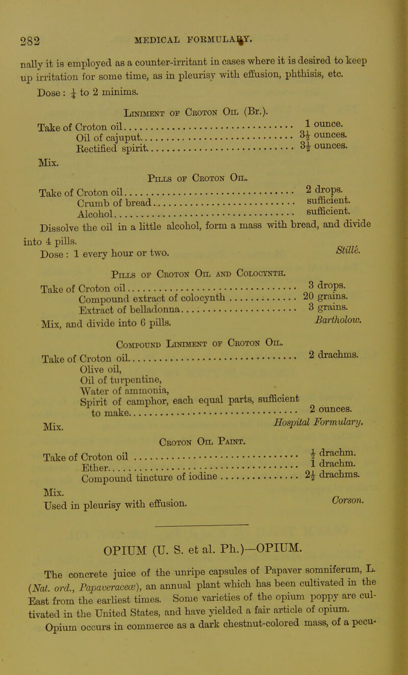 nally it is employed as a counter-irritant in cases where it is desired to keep up irritation for some time, as in j)leurisy with efiftision, phthisis, etc. Dose: ^to2 minims. Liniment of Croton On. (Br.). Take of Croton oil ^1 ounce. Oilofcajuput 3^ ounces. Rectified spirit. H ounces. Mix. Pills op Ceoton Oil. Take of Croton oil 2 (Jops. Cmmb of bread sufficient. Alcohol sufficient. Dissolve the oil in a little alcohol, form a mass with bread, and divide into 4 pills. Dose : 1 every hour or two. Stille. Pills of Croton Oil and Coloctnth. Take of Croton oH J drops. Compound extract of colocynth 20 grains. Extract of belladonna 3 grains. Mix, and divide into 6 pills. Bartholow. Compound Liniment of Croton Oil. Takeof Croton oU 2 drachms. Olive oil, Oil of turpentine, Water of ammonia, Spirit of camphor, each equal parts, sufficient to make 2 ounces. •jyj^^ Hoqntal Formularij. Croton Oil Paint, Take of Croton oH f ^^a^^' Ether ^ drachm. Compound tinctui-e of iodine ^ drachms. Mix. Used in pleurisy with effasion. ijorson. OPIUM (U. S. et al. Ph.)—OPIUM. The concrete juice of the unripe capsules of Papaver somniferum, L {Nat. ord., Papaveraceoe), an annual plant which has been cultivated in the East from the earliest times. Some varieties of the opium poppy are cul- tivated in the United States, and have yielded a fair article of opium. Opium occurs in commerce as a dark chestnut-colored mass, of a pecu-