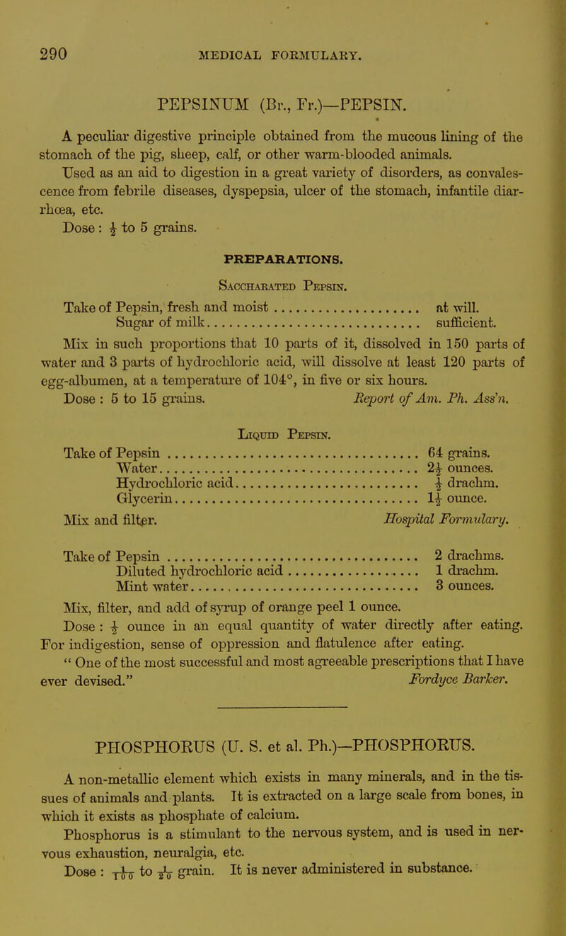 PEPSINUM (Br., Fr.)—PEPSIN. A peculiar digestive principle obtained from the mucous lining of the stomach of the pig, sheep, calf, or other warm-blooded animals. Used as an aid to digestion in a great variety of disorders, as convales- cence from febrile diseases, dyspepsia, ulcer of the stomach, infantile diar- rhoea, etc. Dose : ^ to 5 grains. PREPARATIONS. Saccharated Pepsin. Take of Pepsin, fresh and moist at •will. Sugar of milk sufficient. Mix in such proportions that 10 parts of it, dissolved in 150 parts of water and 3 parts of hydrochloric acid, will dissolve at least 120 parts of egg-albumen, at a temperature of 104°, in five or six hours. Dose : 5 to 15 grains. Report of Am. Ph. Ass'n. Ijiquid Pepsin. Take of Pepsin 64 grains. Water 2^ ounces. Hydrochloric acid ^ drachm. Glycerin 1^ ounce. Mix and filter. Hospital Formulary. Take of Pepsin 2 drachms. Diluted hydrochloric acid 1 drachm. Mint water 3 ounces. IVIix, filter, and add of syrup of orange peel 1 ounce. Dose : ^ ounce in an equal quantity of water directly after eating. For indigestion, sense of oppi*ession and flatulence after eating.  One of the most successful and most agreeable prescriptions that I have ever devised. Fordyce Barker. PHOSPHOKUS (U. S. et al. Ph.)-PHOSPHORUS. A non-metallic element which exists in many minerals, and in the tis- sues of animals and plants. It is extracted on a large scale fi-om bones, in which it exists as phosphate of calcium. Phosphorus is a stimulant to the nervous system, and is used in ner- vous exhaustion, neuralgia, etc. Dose : to ^ gi-ain. It is never administered in substance.