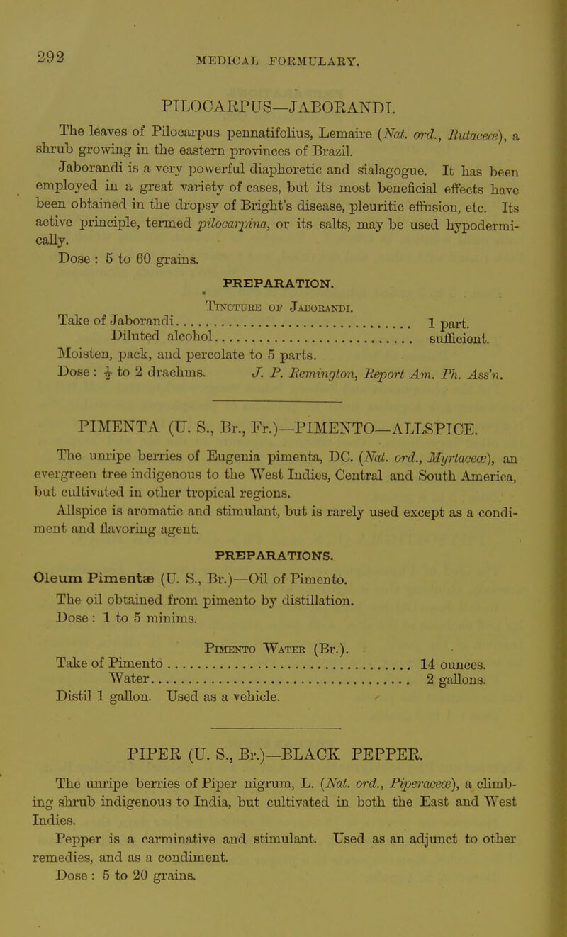 PILOCARPUS—J ABORANDI. The leaves of Pilocarpus i^ennatifolius, Lemaire {Nat. ord., Butacece), a shrub growing in the eastern provinces of Brazil. Jaborandi is a very powerful diaphoretic and sialagogue. It has been employed in a great variety of cases, but its most beneficial effects have been obtained in the dropsy of Bright's disease, pleuritic effusion, etc. Its active principle, termed pilocarpina, or its salts, may be used hypodermi- cally. Dose : 5 to 60 gi-ains. PREPARATION. Tincture of JaboraisDI. Take of Jaborandi 1 part. Diluted alcohol sufficient. Moisten, pack, and percolate to 5 parts. Dose : ^ to 2 drachms. J. P. Remington, Rqjort Ajn. Ph. Ass'n. PIMENTA (U. S., Br., Pr.)—PIMENTO—ALLSPICE. The um-ipe berries of Eugenia pimenta, DC. {Nat. ord., Myrtaceoe), an evergreen tree indigenous to the West Indies, Central and South America, but cultivated in other tropical regions. Allspice is aromatic and stimulant, but is rarely used except as a condi- ment and flavoring agent. PREPARATIONS. Oleum Pimentae (U. S., Br.)—Oil of Pimento. The oil obtained from pimento by distillation. Dose : 1 to 5 minims. Pimento Water (Br.). Take of Pimento 14 ounces. Water 2 gallons. Distil 1 gallon. Used as a vehicle. PIPER (U. S., Br.)—BLACK PEPPER The unripe berries of Piper nigrum, L. {Nat. ord., Piperacece), a climb- ing shrub indigenous to India, but cultivated in both the East and West Indies. Pepper is a carminative and stimulant. Used as an adjimct to other remedies, and as a condiment. Dose : 5 to 20 grains.