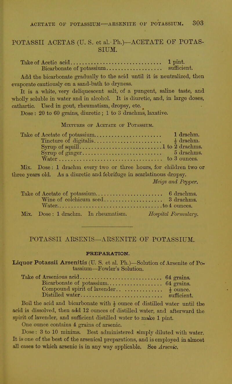 POTASSII ACETAS (U. S. et al.■ Ph.)—ACETATE OF POTAS- SIUM. Take of Acetic acid 1 pint, Bicai'bonate of potassium sufficient. Add the bicai-bonate gradually to the acid until it is neutralized, then evaporate cautiously on a sand-bath to diyness. It is a white, very deliquescent salt, of a pungent, saline taste, and wholly soluble in water and in alcohol. It is diuretic, and, in large doses, cathai'tic. Used in gout, rheumatism, dropsy, etc. ^ Dose : 20 to 60 gi-ains, diuretic ; 1 to 3 drachms, laxative. Mixtures of Acetate of Potassium. Take of Acetate of potassium 1 drachm. Tinctm-e of diefitalis ^ drachm. Syrup of squill 1 to 2 drachms. Syrup of ginger 5 drachms. Water to 3 ounces. Mix. Dose: 1 drachm every two or three hours, for children two or three years old. As a diuretic and febrifuge in scarlatinous dropsy. Meigs and Pepper. Take of Acetate of potassium 6 drachms. Wine of colchicum seed 3 drachms. Water to 4 ounces. Mix. Dose: 1 drachm. In rheumatism. Hospital Formularij. POTASSII APSENIS—AESENITE OF POTASSIUM. PREPARATION. Liquor Potassii Arsenitis (U. S. et al. Ph.)—Solution of Ai-senite of Po- tassium—Fowler's Solution. Take of Arsenious acid 64 grains. Bicarbonate of potassium 64 grains. Compound spirit of lavender ^ ounce. Distilled water sufficient. Bon the acid and bicarbonate with ^ ounce of distilled water until the acid is dissolved, then add 12 ounces of distilled water, and afterward the spii-it of lavender, and sufficient distilled water to make 1 pint. One ounce contains 4 grains of arsenic. Dose: 3 to 10 minims. Best administered simply diluted with water. It is one of the best of the arsenical preparations, and is employed in almost all cases to which arsenic is in any way applicable. See Arsenic.