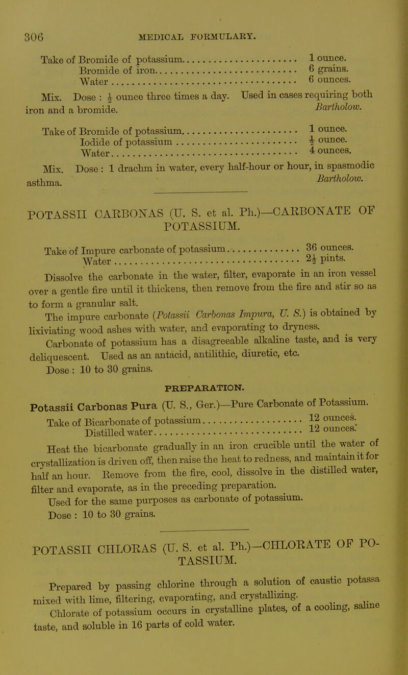 Take of Bromide of potassium 1 ounce. Bromide of ii-on 6 grains. Water 6 ounces. Mix. Dose : ^ ounce three times a day. Used in cases requiiing both iron and a bromide. Barlholow. Take of Bromide of potassium 1 ounce. Iodide of potassium -h ounce. Water 4 ounces. Mix. Dose : 1 drachm in water, every haK-hour or hour, in spasmodic asthma. Bartholow. POTASSII CARBONAS (U. S. et al. Ph.)—CAKBONATE OF POTASSIUM. Take of Impure carbonate of potassium 36 ovmces. Water 2^ pmts. Dissolve the carbonate in the water, filter, evaporate in an iron vessel over a gentle fire until it thickens, then remove from the fire and stir so as to form a granular salt. The impure cai'bonate {Potasdi Carbonas Impura, U. S.) is obtained by lixiviating wood ashes with water, and evaporating to dryness. Carbonate of potassium has a disagreeable alkaline taste, and is very dehquescent. Used as an antacid, antHithic, diuretic, etc. Dose : 10 to 30 grains. PREPARATION. Potassii Carbonas Pura (U. S., Ger.)-Pure Carbonate of Potassium. Take of Bicarbonate of potassium 12 ounces. Distilled water 12 ounces. Heat the bicarbonate gradually in an iron crucible until the water of crystaUization is driven off, thenraisethe heat to redness, and maintainitfor half an hour. Kemove from the fire, cool, dissolve in the distilled water, filter and evaporate, as in the preceding preparation. Used for the same purposes as carbonate of potassium. Dose : 10 to 30 grains. POTASSII CHLORAS (U. S. et al. Ph.)-CHLORATE OF PO- TASSIUM. Prepared by passing chlorine through a solution of caustic potassa mixed with lime, filtering, evaporating, and crystallizmg Chlorate of potassium occurs in crystalline plates, of a coohng, sahne taste, and soluble in 16 parts of cold water.