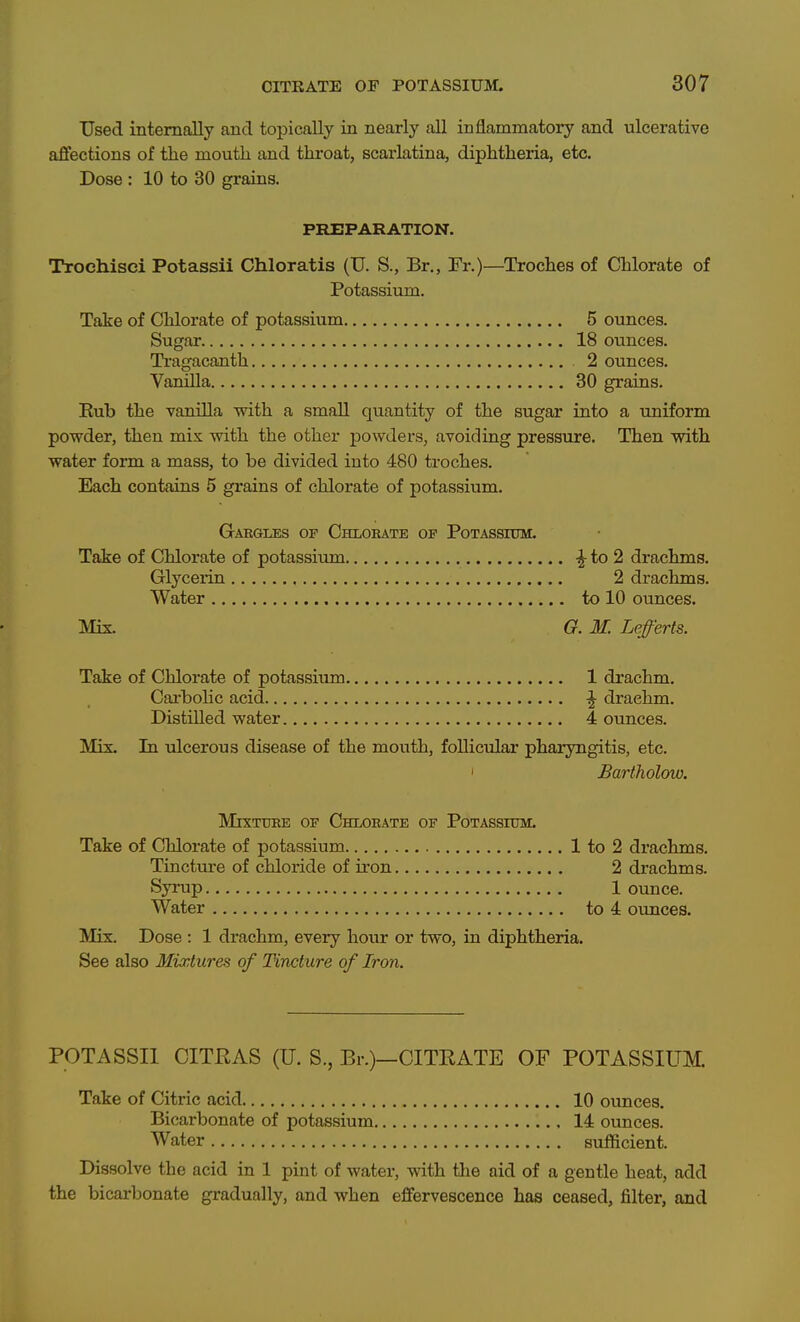 Used internally and topically in nearly all inflammatory and ulcerative affections of the mouth and throat, scarlatina, diphtheria, etc. Dose : 10 to 30 grains. PREPARATION. Trochisci Potassii Chloratis (TJ. S., Br., Fr.)—Troches of Chlorate of Potassium. Take of Chlorate of potassium 5 ounces. Sugar 18 ounces. Tragacanth 2 ounces. Vanilla 30 grains. Eub the vanilla with a small quantity of the sugar into a uniform powder, then mis with the other powders, avoiding pressure. Then vsdth water form a mass, to be divided into 480 troches. Each contains 5 grains of chlorate of potassium. Gabgles of Chlorate of Potassioti. Take of Chlorate of potassium ^to2 drachms. Glycerin 2 drachms. Water to 10 ounces. Mix. G. M. Lefferts. Take of Chlorate of potassium 1 drachm. Carbolic acid ^ drachm. DistUled water 4 ounces. Mix. In ulcerous disease of the mouth, follicular pharyngitis, etc. ' Bartholow. MrXTTTEE OF ChLORATE OF PoTASSIUM. Take of Chlorate of potassium 1 to 2 drachms. Tinctiu'e of chloride of iron 2 drachms. Syrup 1 ounce. Water to 4 ounces. Mix. Dose : 1 drachm, every hour or two, in diphtheria. See also Mixtures of Tincture of Iron. POTASSII CITEAS (U. S., Br.)—CITRATE OF POTASSIUM. Take of Citric acid 10 ounces. Bicarbonate of potassium 14 ounces. Water sufficient. Dissolve the acid in 1 pint of water, with the aid of a gentle heat, add the bicarbonate gradually, and when effervescence has ceased, filter, and