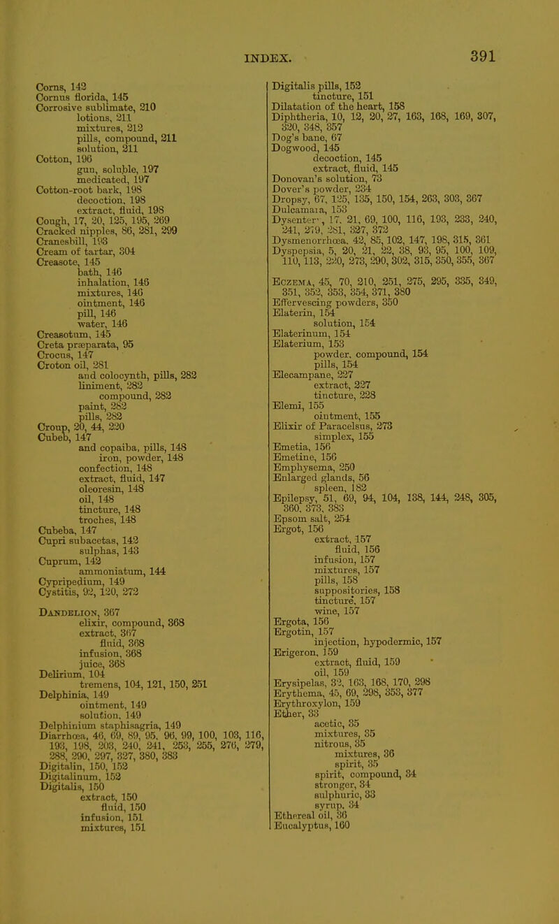 Corns, 143 Cornus floridaj 145 Corrosive sublimate, 210 lotions, 211 mixtures, 213 pills, compound, 211 solution, 211 Cotton, 196 gun, solujjle, 197 medicated, 197 Cotton-root bark, 198 decoction, 198 extract, fluid, 198 Cough, 17, 20, 125, 195, 269 Cracked nipples, 86, 281, 299 Cranesbill, 193 Cream of tartar, 304 Creasote, 145 bath, 146 inhalation, 146 mixtures, 140 ointment, 146 piU, 146 water, 146 Creaaotum, 145 Creta praeparata, 95 Crocus, 147 Croton on, 281 and colocynth, pills, 282 liniment, 282 compound, 282 paint, 283 pills, 282 Croup, 20, 44, 220 Cubeb, 147 and copaiba, pills, 148 iron, powder, 148 confection, 148 extract, fluid, 147 oleoresin, 148 oU, 148 tincture, 148 troches, 148 Cubeba, 147 Cupri subacetas, 143 sulphas, 143 Cuprum, 143 ammoniatum, 144 Cypripedium, 149 Cystitis, 93, 120, 273 Dakdelion, 367 eUxir, compound, 368 extract, 3(17 flnid, 368 infusion, 368 juice, 368 Delirium, 104 tremens, 104,121,150, 351 Delphinia, 149 ointment, 149 solution, 149 Delphinium staphisagria, 149 Diarrhoea. 46, 69, 89, 95. 96, 99, 100, 103, 116, 193, 198, 203, 240, 241, 253, 255, 376, 279, 288, 290. 297, 327, 380, 383 Digitalin, 150, 153 Digitalinum, 153 Digitalis, 150 extract, 150 flnid, 150 infusion, 151 mixtures, 151 Digitalis pills, 152 tincture, 151 Dilatation of the heart, 158 Diphtheria, 10, 13, 30, 37, 163, 168, 169, 307, 330, 348, 357 Dog's bane, 67 Dogwood, 145 decoction, 145 extract, fluid, 145 Donovan's solution, 73 Dover's powder, 234 Dropsy, 07, 125, 135,150, 154, 263, 303, 367 Dulcamaia, 153 Dysenter-, 17. 21. 69, 100, 116, 193, 333, 340, 241, 279, 337, 373 Dysmenorrhcea. 43, 85,102, 147, 198, 315, 361 Dyspepsia, 5, 20, 21, 22, 38, 93, 95, 100, 109, 110,113, 220, 273, 290,303, 315, 350, 355, 367 Eczema, 45, 70, 310, 251, 375, 295, 335, 349, 351, 352, 353, 354, 371, 380 Effervescing powders, 350 Elaterin, 154 solution, 154 Elaterinum, 154 Elaterium, 153 powder, compound, 154 pills, 154 Elecampane, 237 extract, 337 tincture, 228 Elemi, 155 ointment, 155 Elixir of Paracelsus, 273 simplex, 155 Emetia, 156 Emetine, 156 Emphysema, 250 Enlarged glands, 56 spleen, 183 EpUepsy, 51, 69, 94, 104, 138, 144, 348, 305, 360, 373, 383 Epsom salt, 254 Ergot, 156 extract, 157 fluid, 156 infusion, 157 mixtures, 157 pills, 158 suppositories, 158 tincture. 157 wine, 157 Brgota, 150 Ergotin, 157 injection, hypodermic, 157 Erigeron, 159 extract, fluid, 159 oil, 159 Erysipelas, 3'2, 163, 168, 170, 398 Erythema, 45, 69, 298, 353, 377 Erythroxylon, 159 Ether, 33 acetic, 85 mixtures, 35 nitrous, 35 mixtures, 36 spirit, 35 spirit, compound, 34 stronger, 34 sulphuric, 33 syrup, 34 Ethereal oil, 30 Eucalyptus, 160