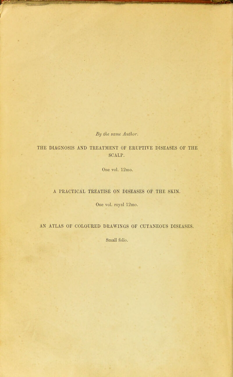 By the same Author. THE DIAGNOSIS AND TREATMENT OF ERUPTIVE DISEASES OF THE SCALP. One vol. 12mo. A PRACTICAL TREATISE ON DISEASES OF THE SKIN. One vol. royal 12mo. AN ATLAS OF COLOURED DRAWINGS OF CUTANEOUS DISEASES. Small folio.